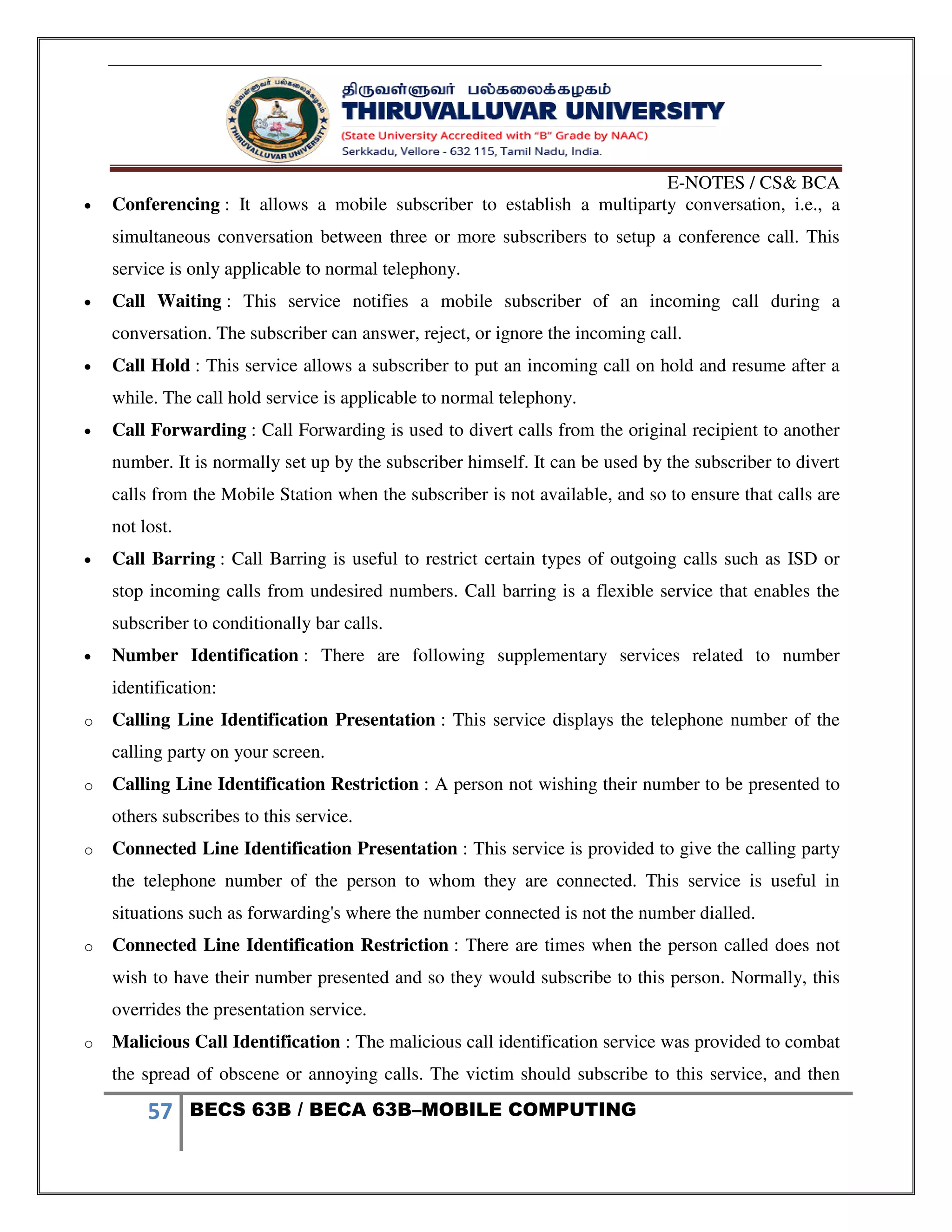 E-NOTES / CS& BCA
57 BECS 63B / BECA 63B–MOBILE COMPUTING
 Conferencing : It allows a mobile subscriber to establish a multiparty conversation, i.e., a
simultaneous conversation between three or more subscribers to setup a conference call. This
service is only applicable to normal telephony.
 Call Waiting : This service notifies a mobile subscriber of an incoming call during a
conversation. The subscriber can answer, reject, or ignore the incoming call.
 Call Hold : This service allows a subscriber to put an incoming call on hold and resume after a
while. The call hold service is applicable to normal telephony.
 Call Forwarding : Call Forwarding is used to divert calls from the original recipient to another
number. It is normally set up by the subscriber himself. It can be used by the subscriber to divert
calls from the Mobile Station when the subscriber is not available, and so to ensure that calls are
not lost.
 Call Barring : Call Barring is useful to restrict certain types of outgoing calls such as ISD or
stop incoming calls from undesired numbers. Call barring is a flexible service that enables the
subscriber to conditionally bar calls.
 Number Identification : There are following supplementary services related to number
identification:
o Calling Line Identification Presentation : This service displays the telephone number of the
calling party on your screen.
o Calling Line Identification Restriction : A person not wishing their number to be presented to
others subscribes to this service.
o Connected Line Identification Presentation : This service is provided to give the calling party
the telephone number of the person to whom they are connected. This service is useful in
situations such as forwarding's where the number connected is not the number dialled.
o Connected Line Identification Restriction : There are times when the person called does not
wish to have their number presented and so they would subscribe to this person. Normally, this
overrides the presentation service.
o Malicious Call Identification : The malicious call identification service was provided to combat
the spread of obscene or annoying calls. The victim should subscribe to this service, and then
 