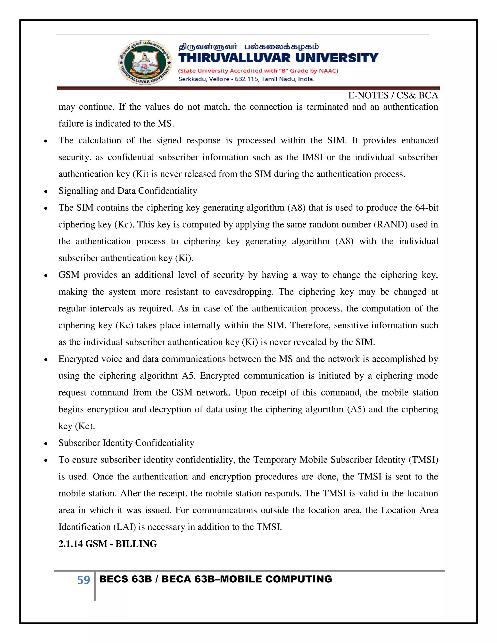 E-NOTES / CS& BCA
59 BECS 63B / BECA 63B–MOBILE COMPUTING
may continue. If the values do not match, the connection is terminated and an authentication
failure is indicated to the MS.
 The calculation of the signed response is processed within the SIM. It provides enhanced
security, as confidential subscriber information such as the IMSI or the individual subscriber
authentication key (Ki) is never released from the SIM during the authentication process.
 Signalling and Data Confidentiality
 The SIM contains the ciphering key generating algorithm (A8) that is used to produce the 64-bit
ciphering key (Kc). This key is computed by applying the same random number (RAND) used in
the authentication process to ciphering key generating algorithm (A8) with the individual
subscriber authentication key (Ki).
 GSM provides an additional level of security by having a way to change the ciphering key,
making the system more resistant to eavesdropping. The ciphering key may be changed at
regular intervals as required. As in case of the authentication process, the computation of the
ciphering key (Kc) takes place internally within the SIM. Therefore, sensitive information such
as the individual subscriber authentication key (Ki) is never revealed by the SIM.
 Encrypted voice and data communications between the MS and the network is accomplished by
using the ciphering algorithm A5. Encrypted communication is initiated by a ciphering mode
request command from the GSM network. Upon receipt of this command, the mobile station
begins encryption and decryption of data using the ciphering algorithm (A5) and the ciphering
key (Kc).
 Subscriber Identity Confidentiality
 To ensure subscriber identity confidentiality, the Temporary Mobile Subscriber Identity (TMSI)
is used. Once the authentication and encryption procedures are done, the TMSI is sent to the
mobile station. After the receipt, the mobile station responds. The TMSI is valid in the location
area in which it was issued. For communications outside the location area, the Location Area
Identification (LAI) is necessary in addition to the TMSI.
2.1.14 GSM - BILLING
 