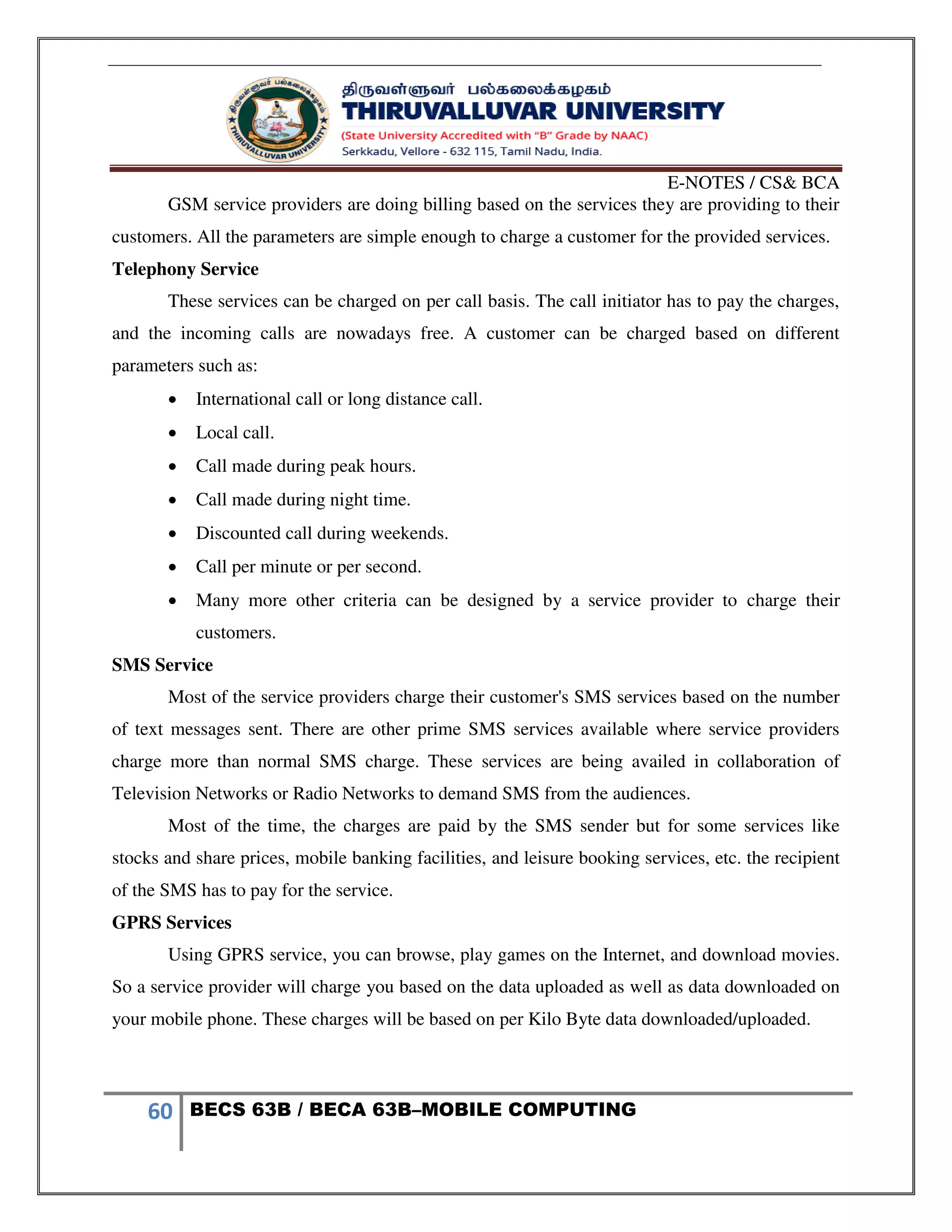 E-NOTES / CS& BCA
60 BECS 63B / BECA 63B–MOBILE COMPUTING
GSM service providers are doing billing based on the services they are providing to their
customers. All the parameters are simple enough to charge a customer for the provided services.
Telephony Service
These services can be charged on per call basis. The call initiator has to pay the charges,
and the incoming calls are nowadays free. A customer can be charged based on different
parameters such as:
 International call or long distance call.
 Local call.
 Call made during peak hours.
 Call made during night time.
 Discounted call during weekends.
 Call per minute or per second.
 Many more other criteria can be designed by a service provider to charge their
customers.
SMS Service
Most of the service providers charge their customer's SMS services based on the number
of text messages sent. There are other prime SMS services available where service providers
charge more than normal SMS charge. These services are being availed in collaboration of
Television Networks or Radio Networks to demand SMS from the audiences.
Most of the time, the charges are paid by the SMS sender but for some services like
stocks and share prices, mobile banking facilities, and leisure booking services, etc. the recipient
of the SMS has to pay for the service.
GPRS Services
Using GPRS service, you can browse, play games on the Internet, and download movies.
So a service provider will charge you based on the data uploaded as well as data downloaded on
your mobile phone. These charges will be based on per Kilo Byte data downloaded/uploaded.
 