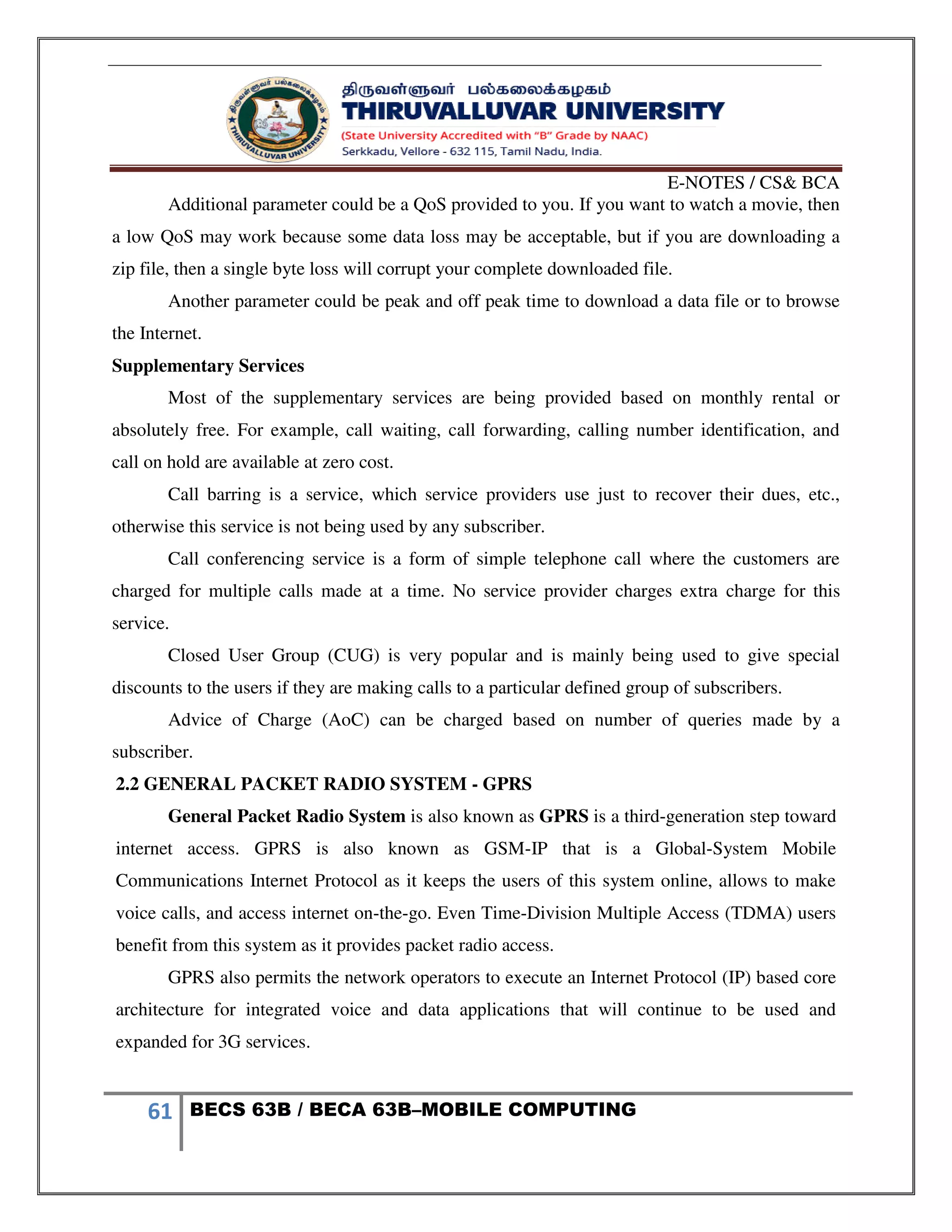 E-NOTES / CS& BCA
61 BECS 63B / BECA 63B–MOBILE COMPUTING
Additional parameter could be a QoS provided to you. If you want to watch a movie, then
a low QoS may work because some data loss may be acceptable, but if you are downloading a
zip file, then a single byte loss will corrupt your complete downloaded file.
Another parameter could be peak and off peak time to download a data file or to browse
the Internet.
Supplementary Services
Most of the supplementary services are being provided based on monthly rental or
absolutely free. For example, call waiting, call forwarding, calling number identification, and
call on hold are available at zero cost.
Call barring is a service, which service providers use just to recover their dues, etc.,
otherwise this service is not being used by any subscriber.
Call conferencing service is a form of simple telephone call where the customers are
charged for multiple calls made at a time. No service provider charges extra charge for this
service.
Closed User Group (CUG) is very popular and is mainly being used to give special
discounts to the users if they are making calls to a particular defined group of subscribers.
Advice of Charge (AoC) can be charged based on number of queries made by a
subscriber.
2.2 GENERAL PACKET RADIO SYSTEM - GPRS
General Packet Radio System is also known as GPRS is a third-generation step toward
internet access. GPRS is also known as GSM-IP that is a Global-System Mobile
Communications Internet Protocol as it keeps the users of this system online, allows to make
voice calls, and access internet on-the-go. Even Time-Division Multiple Access (TDMA) users
benefit from this system as it provides packet radio access.
GPRS also permits the network operators to execute an Internet Protocol (IP) based core
architecture for integrated voice and data applications that will continue to be used and
expanded for 3G services.
 