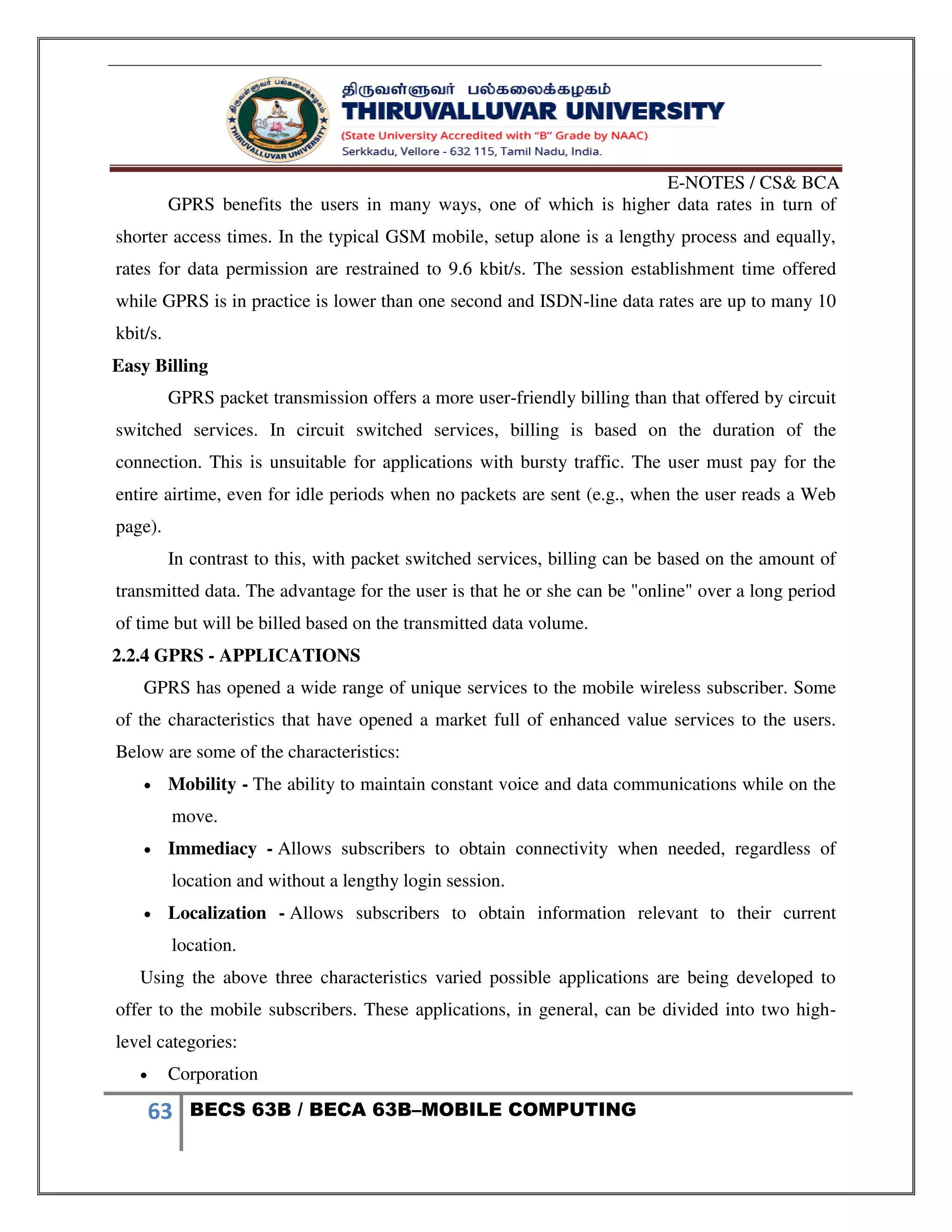 E-NOTES / CS& BCA
63 BECS 63B / BECA 63B–MOBILE COMPUTING
GPRS benefits the users in many ways, one of which is higher data rates in turn of
shorter access times. In the typical GSM mobile, setup alone is a lengthy process and equally,
rates for data permission are restrained to 9.6 kbit/s. The session establishment time offered
while GPRS is in practice is lower than one second and ISDN-line data rates are up to many 10
kbit/s.
Easy Billing
GPRS packet transmission offers a more user-friendly billing than that offered by circuit
switched services. In circuit switched services, billing is based on the duration of the
connection. This is unsuitable for applications with bursty traffic. The user must pay for the
entire airtime, even for idle periods when no packets are sent (e.g., when the user reads a Web
page).
In contrast to this, with packet switched services, billing can be based on the amount of
transmitted data. The advantage for the user is that he or she can be "online" over a long period
of time but will be billed based on the transmitted data volume.
2.2.4 GPRS - APPLICATIONS
GPRS has opened a wide range of unique services to the mobile wireless subscriber. Some
of the characteristics that have opened a market full of enhanced value services to the users.
Below are some of the characteristics:
 Mobility - The ability to maintain constant voice and data communications while on the
move.
 Immediacy - Allows subscribers to obtain connectivity when needed, regardless of
location and without a lengthy login session.
 Localization - Allows subscribers to obtain information relevant to their current
location.
Using the above three characteristics varied possible applications are being developed to
offer to the mobile subscribers. These applications, in general, can be divided into two high-
level categories:
 Corporation
 