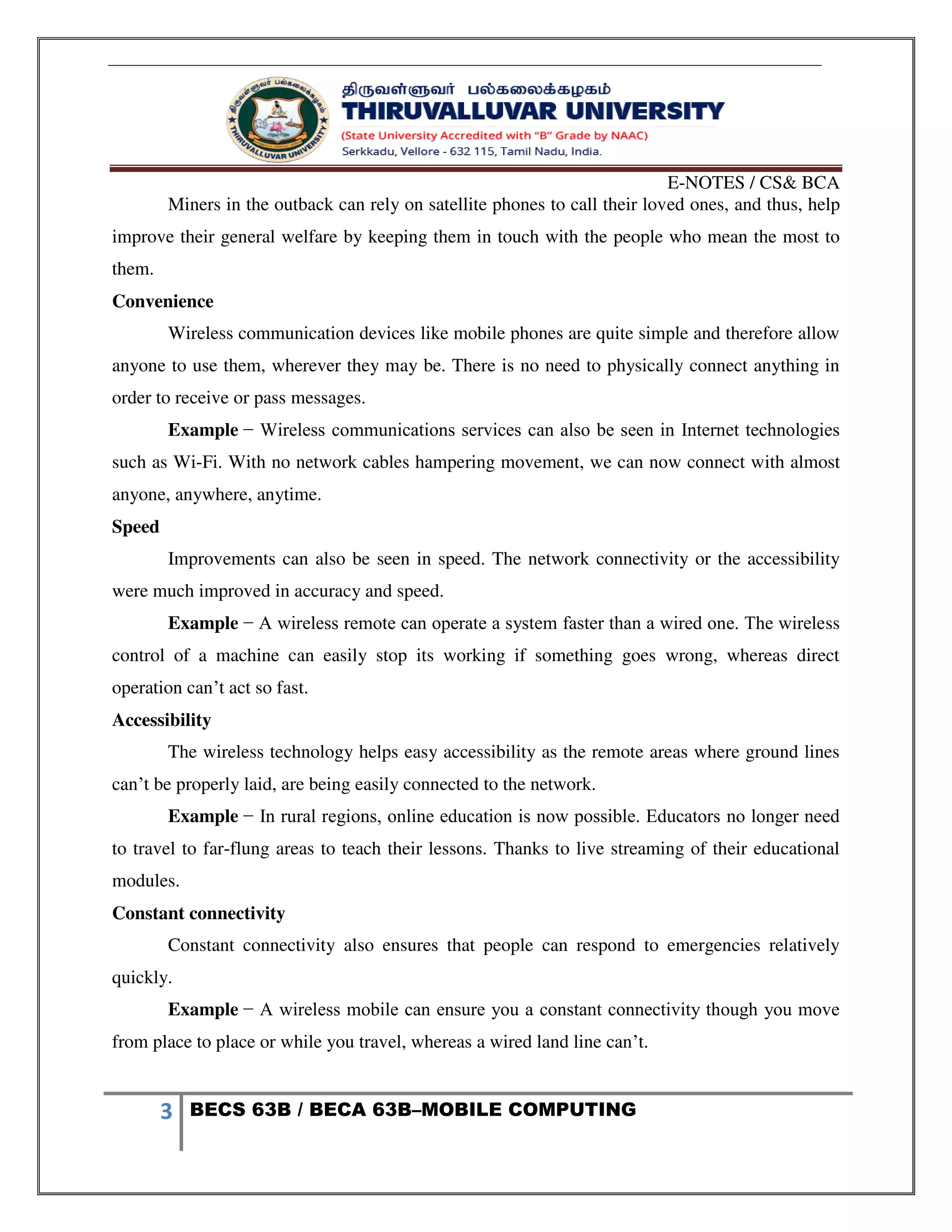 E-NOTES / CS& BCA
3 BECS 63B / BECA 63B–MOBILE COMPUTING
Miners in the outback can rely on satellite phones to call their loved ones, and thus, help
improve their general welfare by keeping them in touch with the people who mean the most to
them.
Convenience
Wireless communication devices like mobile phones are quite simple and therefore allow
anyone to use them, wherever they may be. There is no need to physically connect anything in
order to receive or pass messages.
Example − Wireless communications services can also be seen in Internet technologies
such as Wi-Fi. With no network cables hampering movement, we can now connect with almost
anyone, anywhere, anytime.
Speed
Improvements can also be seen in speed. The network connectivity or the accessibility
were much improved in accuracy and speed.
Example − A wireless remote can operate a system faster than a wired one. The wireless
control of a machine can easily stop its working if something goes wrong, whereas direct
operation can’t act so fast.
Accessibility
The wireless technology helps easy accessibility as the remote areas where ground lines
can’t be properly laid, are being easily connected to the network.
Example − In rural regions, online education is now possible. Educators no longer need
to travel to far-flung areas to teach their lessons. Thanks to live streaming of their educational
modules.
Constant connectivity
Constant connectivity also ensures that people can respond to emergencies relatively
quickly.
Example − A wireless mobile can ensure you a constant connectivity though you move
from place to place or while you travel, whereas a wired land line can’t.
 