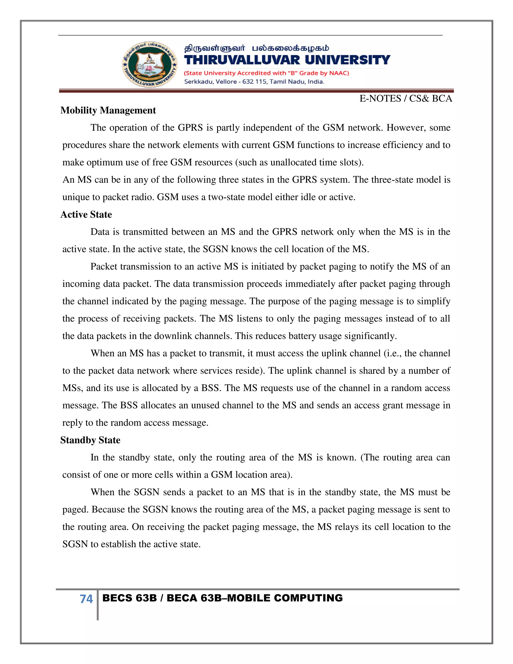 E-NOTES / CS& BCA
74 BECS 63B / BECA 63B–MOBILE COMPUTING
Mobility Management
The operation of the GPRS is partly independent of the GSM network. However, some
procedures share the network elements with current GSM functions to increase efficiency and to
make optimum use of free GSM resources (such as unallocated time slots).
An MS can be in any of the following three states in the GPRS system. The three-state model is
unique to packet radio. GSM uses a two-state model either idle or active.
Active State
Data is transmitted between an MS and the GPRS network only when the MS is in the
active state. In the active state, the SGSN knows the cell location of the MS.
Packet transmission to an active MS is initiated by packet paging to notify the MS of an
incoming data packet. The data transmission proceeds immediately after packet paging through
the channel indicated by the paging message. The purpose of the paging message is to simplify
the process of receiving packets. The MS listens to only the paging messages instead of to all
the data packets in the downlink channels. This reduces battery usage significantly.
When an MS has a packet to transmit, it must access the uplink channel (i.e., the channel
to the packet data network where services reside). The uplink channel is shared by a number of
MSs, and its use is allocated by a BSS. The MS requests use of the channel in a random access
message. The BSS allocates an unused channel to the MS and sends an access grant message in
reply to the random access message.
Standby State
In the standby state, only the routing area of the MS is known. (The routing area can
consist of one or more cells within a GSM location area).
When the SGSN sends a packet to an MS that is in the standby state, the MS must be
paged. Because the SGSN knows the routing area of the MS, a packet paging message is sent to
the routing area. On receiving the packet paging message, the MS relays its cell location to the
SGSN to establish the active state.
 