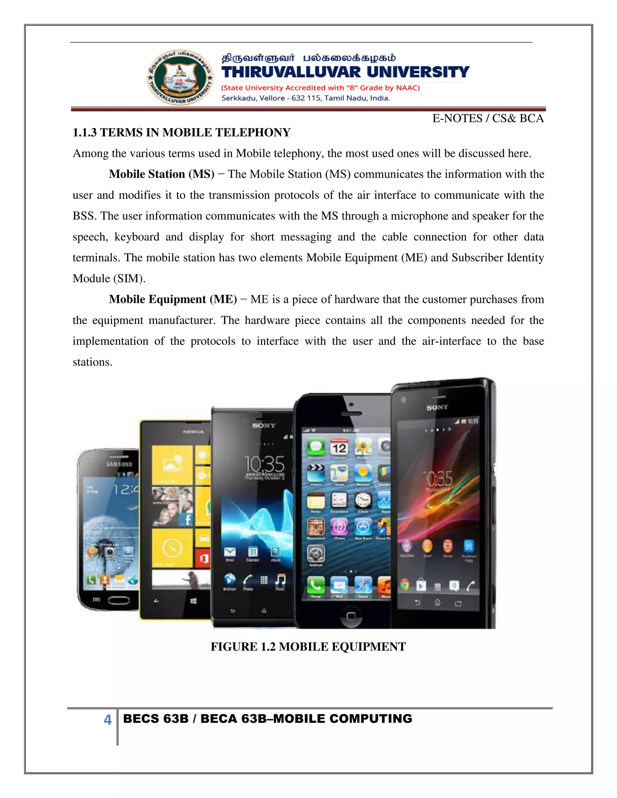 E-NOTES / CS& BCA
4 BECS 63B / BECA 63B–MOBILE COMPUTING
1.1.3 TERMS IN MOBILE TELEPHONY
Among the various terms used in Mobile telephony, the most used ones will be discussed here.
Mobile Station (MS) − The Mobile Station (MS) communicates the information with the
user and modifies it to the transmission protocols of the air interface to communicate with the
BSS. The user information communicates with the MS through a microphone and speaker for the
speech, keyboard and display for short messaging and the cable connection for other data
terminals. The mobile station has two elements Mobile Equipment (ME) and Subscriber Identity
Module (SIM).
Mobile Equipment (ME) − ME is a piece of hardware that the customer purchases from
the equipment manufacturer. The hardware piece contains all the components needed for the
implementation of the protocols to interface with the user and the air-interface to the base
stations.
FIGURE 1.2 MOBILE EQUIPMENT
 
