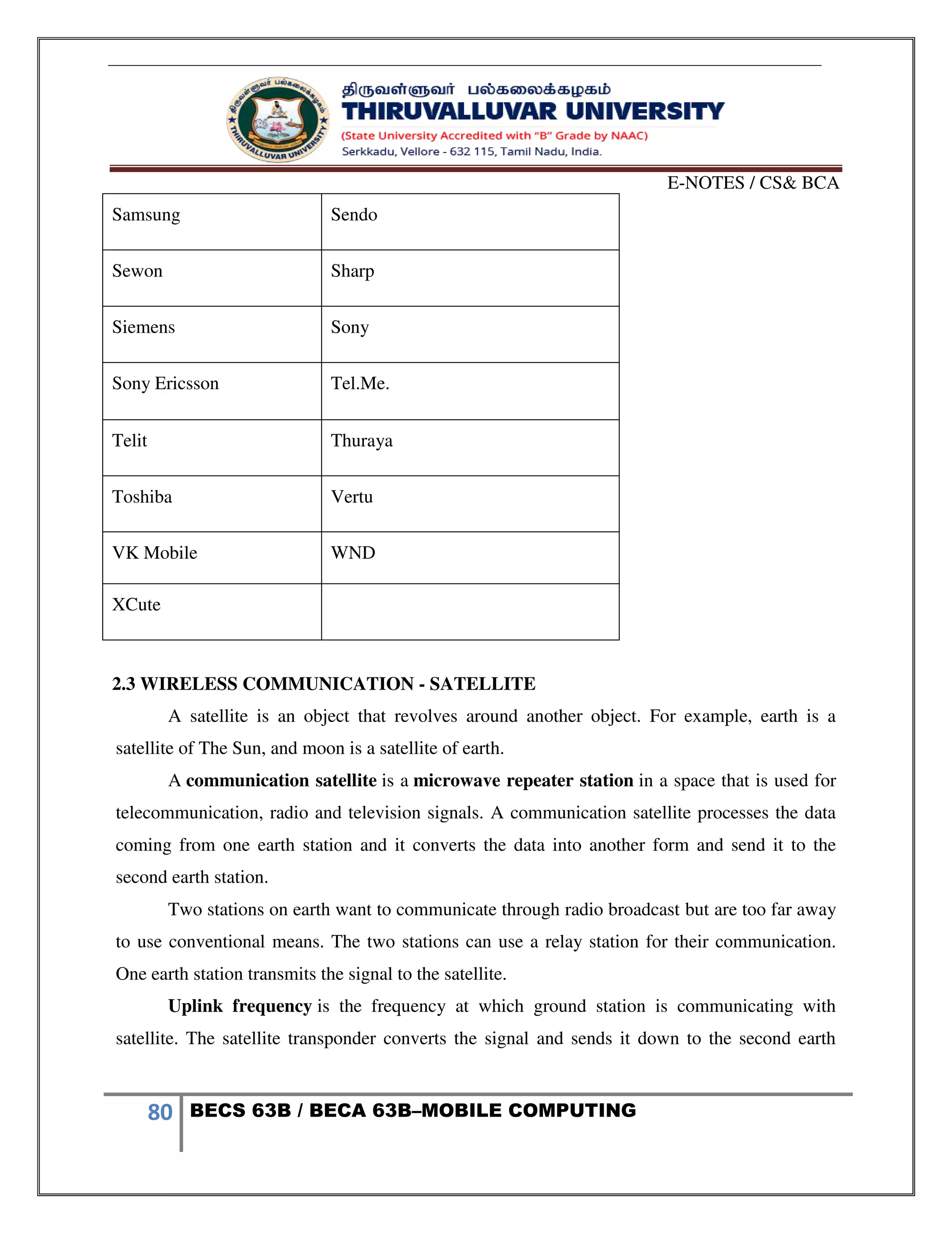 E-NOTES / CS& BCA
80 BECS 63B / BECA 63B–MOBILE COMPUTING
Samsung Sendo
Sewon Sharp
Siemens Sony
Sony Ericsson Tel.Me.
Telit Thuraya
Toshiba Vertu
VK Mobile WND
XCute
2.3 WIRELESS COMMUNICATION - SATELLITE
A satellite is an object that revolves around another object. For example, earth is a
satellite of The Sun, and moon is a satellite of earth.
A communication satellite is a microwave repeater station in a space that is used for
telecommunication, radio and television signals. A communication satellite processes the data
coming from one earth station and it converts the data into another form and send it to the
second earth station.
Two stations on earth want to communicate through radio broadcast but are too far away
to use conventional means. The two stations can use a relay station for their communication.
One earth station transmits the signal to the satellite.
Uplink frequency is the frequency at which ground station is communicating with
satellite. The satellite transponder converts the signal and sends it down to the second earth
 