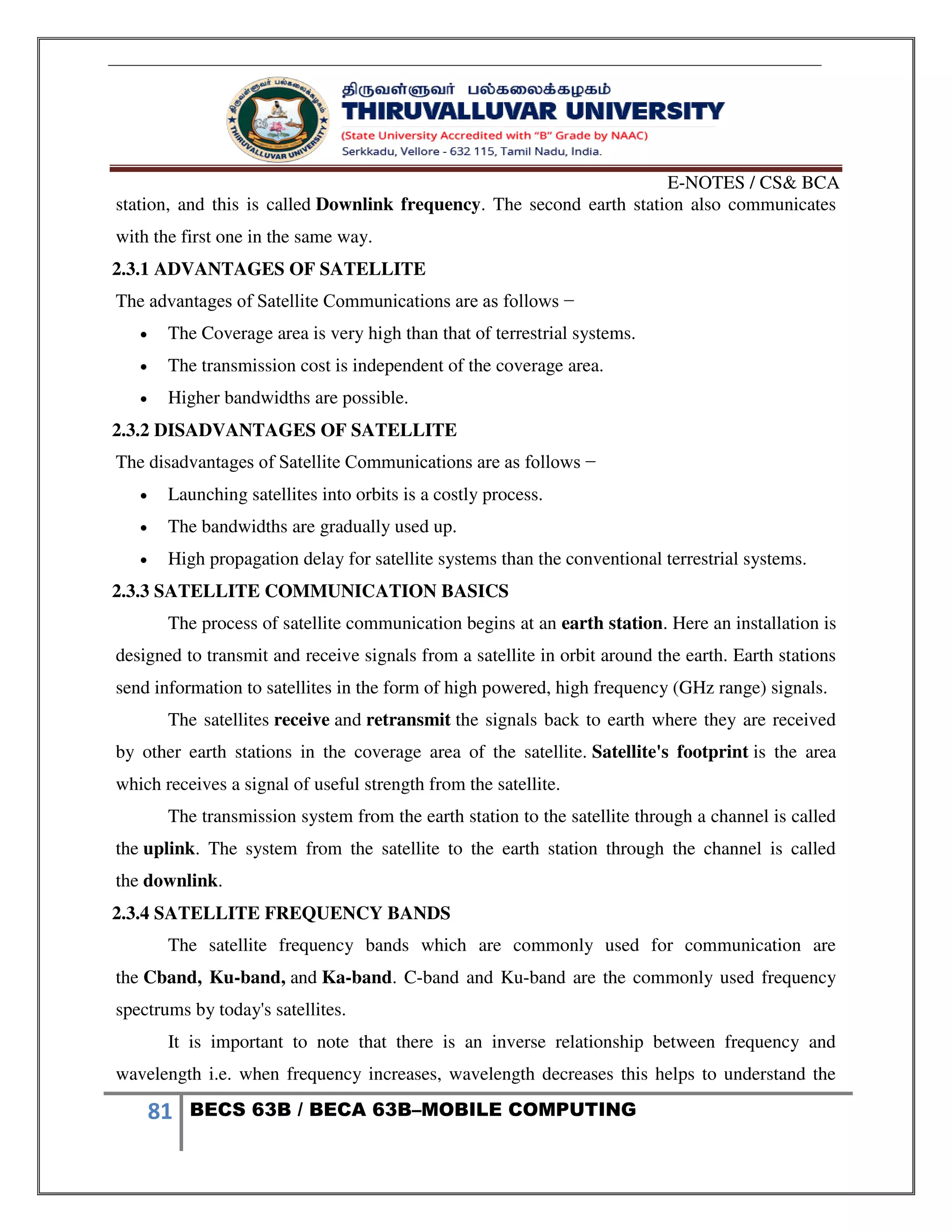 E-NOTES / CS& BCA
81 BECS 63B / BECA 63B–MOBILE COMPUTING
station, and this is called Downlink frequency. The second earth station also communicates
with the first one in the same way.
2.3.1 ADVANTAGES OF SATELLITE
The advantages of Satellite Communications are as follows −
 The Coverage area is very high than that of terrestrial systems.
 The transmission cost is independent of the coverage area.
 Higher bandwidths are possible.
2.3.2 DISADVANTAGES OF SATELLITE
The disadvantages of Satellite Communications are as follows −
 Launching satellites into orbits is a costly process.
 The bandwidths are gradually used up.
 High propagation delay for satellite systems than the conventional terrestrial systems.
2.3.3 SATELLITE COMMUNICATION BASICS
The process of satellite communication begins at an earth station. Here an installation is
designed to transmit and receive signals from a satellite in orbit around the earth. Earth stations
send information to satellites in the form of high powered, high frequency (GHz range) signals.
The satellites receive and retransmit the signals back to earth where they are received
by other earth stations in the coverage area of the satellite. Satellite's footprint is the area
which receives a signal of useful strength from the satellite.
The transmission system from the earth station to the satellite through a channel is called
the uplink. The system from the satellite to the earth station through the channel is called
the downlink.
2.3.4 SATELLITE FREQUENCY BANDS
The satellite frequency bands which are commonly used for communication are
the Cband, Ku-band, and Ka-band. C-band and Ku-band are the commonly used frequency
spectrums by today's satellites.
It is important to note that there is an inverse relationship between frequency and
wavelength i.e. when frequency increases, wavelength decreases this helps to understand the
 