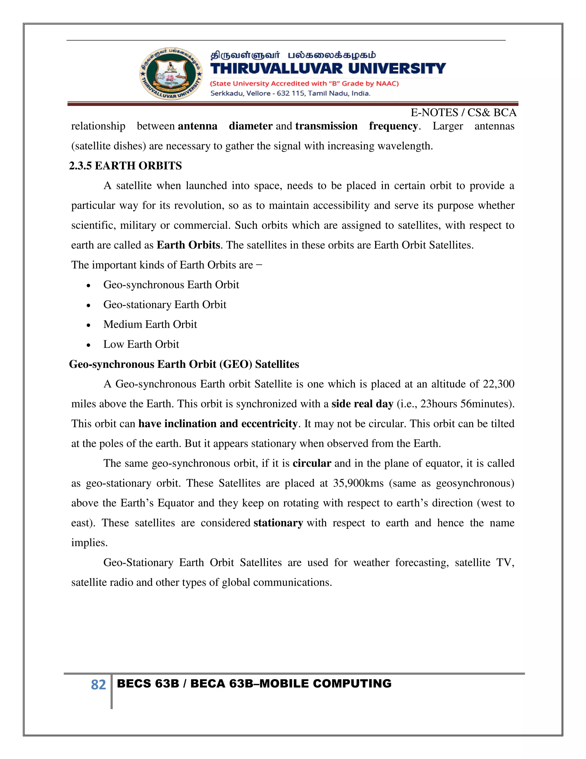 E-NOTES / CS& BCA
82 BECS 63B / BECA 63B–MOBILE COMPUTING
relationship between antenna diameter and transmission frequency. Larger antennas
(satellite dishes) are necessary to gather the signal with increasing wavelength.
2.3.5 EARTH ORBITS
A satellite when launched into space, needs to be placed in certain orbit to provide a
particular way for its revolution, so as to maintain accessibility and serve its purpose whether
scientific, military or commercial. Such orbits which are assigned to satellites, with respect to
earth are called as Earth Orbits. The satellites in these orbits are Earth Orbit Satellites.
The important kinds of Earth Orbits are −
 Geo-synchronous Earth Orbit
 Geo-stationary Earth Orbit
 Medium Earth Orbit
 Low Earth Orbit
Geo-synchronous Earth Orbit (GEO) Satellites
A Geo-synchronous Earth orbit Satellite is one which is placed at an altitude of 22,300
miles above the Earth. This orbit is synchronized with a side real day (i.e., 23hours 56minutes).
This orbit can have inclination and eccentricity. It may not be circular. This orbit can be tilted
at the poles of the earth. But it appears stationary when observed from the Earth.
The same geo-synchronous orbit, if it is circular and in the plane of equator, it is called
as geo-stationary orbit. These Satellites are placed at 35,900kms (same as geosynchronous)
above the Earth’s Equator and they keep on rotating with respect to earth’s direction (west to
east). These satellites are considered stationary with respect to earth and hence the name
implies.
Geo-Stationary Earth Orbit Satellites are used for weather forecasting, satellite TV,
satellite radio and other types of global communications.
 