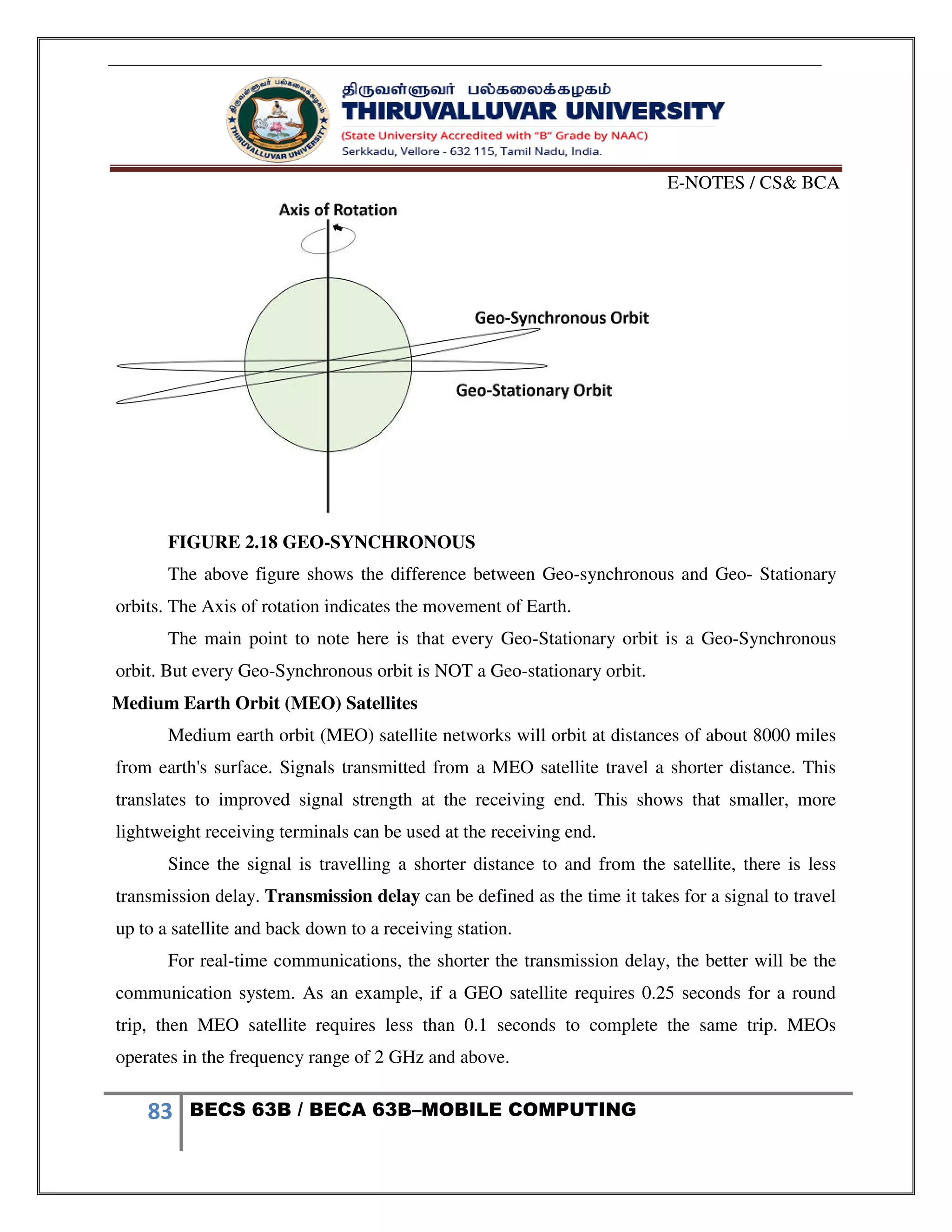 E-NOTES / CS& BCA
83 BECS 63B / BECA 63B–MOBILE COMPUTING
FIGURE 2.18 GEO-SYNCHRONOUS
The above figure shows the difference between Geo-synchronous and Geo- Stationary
orbits. The Axis of rotation indicates the movement of Earth.
The main point to note here is that every Geo-Stationary orbit is a Geo-Synchronous
orbit. But every Geo-Synchronous orbit is NOT a Geo-stationary orbit.
Medium Earth Orbit (MEO) Satellites
Medium earth orbit (MEO) satellite networks will orbit at distances of about 8000 miles
from earth's surface. Signals transmitted from a MEO satellite travel a shorter distance. This
translates to improved signal strength at the receiving end. This shows that smaller, more
lightweight receiving terminals can be used at the receiving end.
Since the signal is travelling a shorter distance to and from the satellite, there is less
transmission delay. Transmission delay can be defined as the time it takes for a signal to travel
up to a satellite and back down to a receiving station.
For real-time communications, the shorter the transmission delay, the better will be the
communication system. As an example, if a GEO satellite requires 0.25 seconds for a round
trip, then MEO satellite requires less than 0.1 seconds to complete the same trip. MEOs
operates in the frequency range of 2 GHz and above.
 