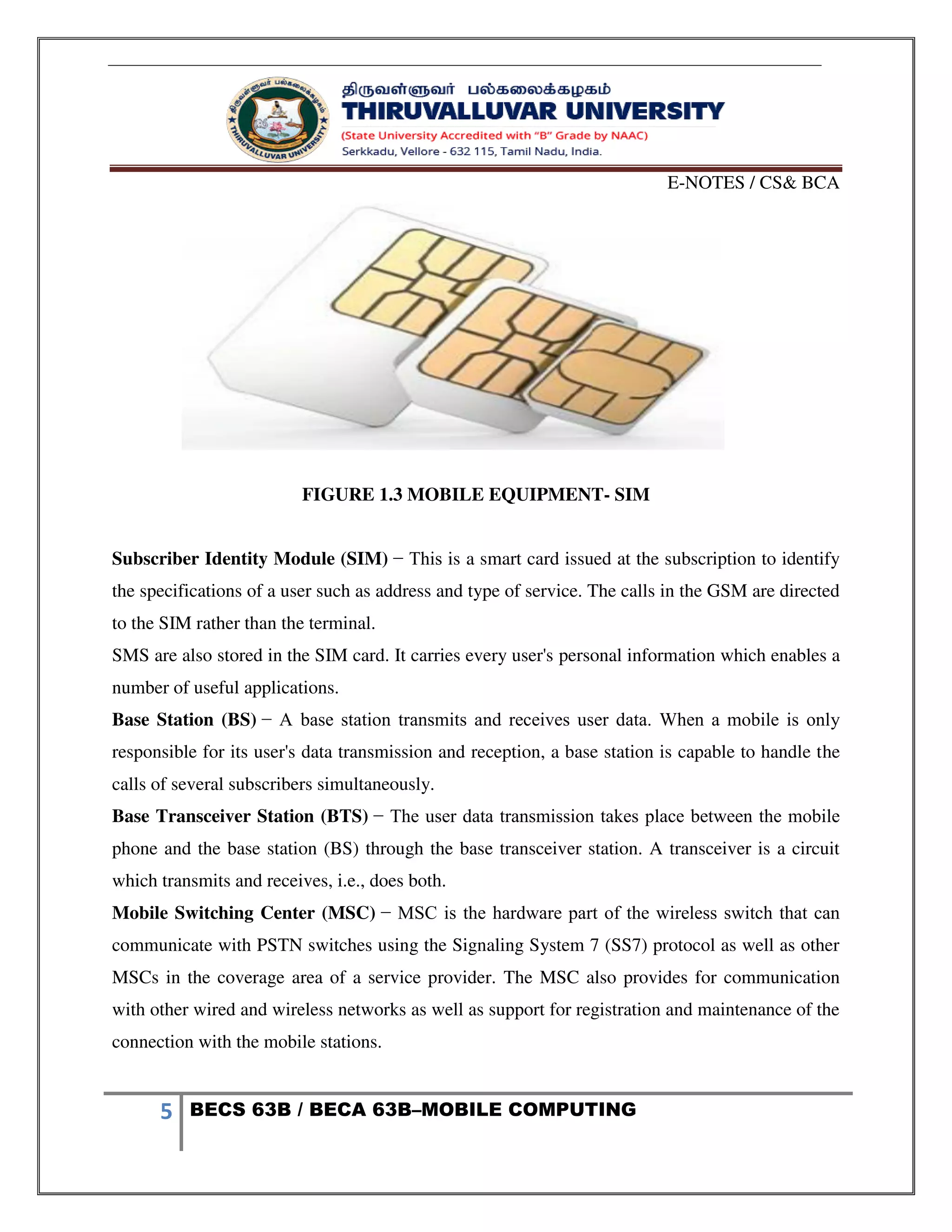 E-NOTES / CS& BCA
5 BECS 63B / BECA 63B–MOBILE COMPUTING
FIGURE 1.3 MOBILE EQUIPMENT- SIM
Subscriber Identity Module (SIM) − This is a smart card issued at the subscription to identify
the specifications of a user such as address and type of service. The calls in the GSM are directed
to the SIM rather than the terminal.
SMS are also stored in the SIM card. It carries every user's personal information which enables a
number of useful applications.
Base Station (BS) − A base station transmits and receives user data. When a mobile is only
responsible for its user's data transmission and reception, a base station is capable to handle the
calls of several subscribers simultaneously.
Base Transceiver Station (BTS) − The user data transmission takes place between the mobile
phone and the base station (BS) through the base transceiver station. A transceiver is a circuit
which transmits and receives, i.e., does both.
Mobile Switching Center (MSC) − MSC is the hardware part of the wireless switch that can
communicate with PSTN switches using the Signaling System 7 (SS7) protocol as well as other
MSCs in the coverage area of a service provider. The MSC also provides for communication
with other wired and wireless networks as well as support for registration and maintenance of the
connection with the mobile stations.
 