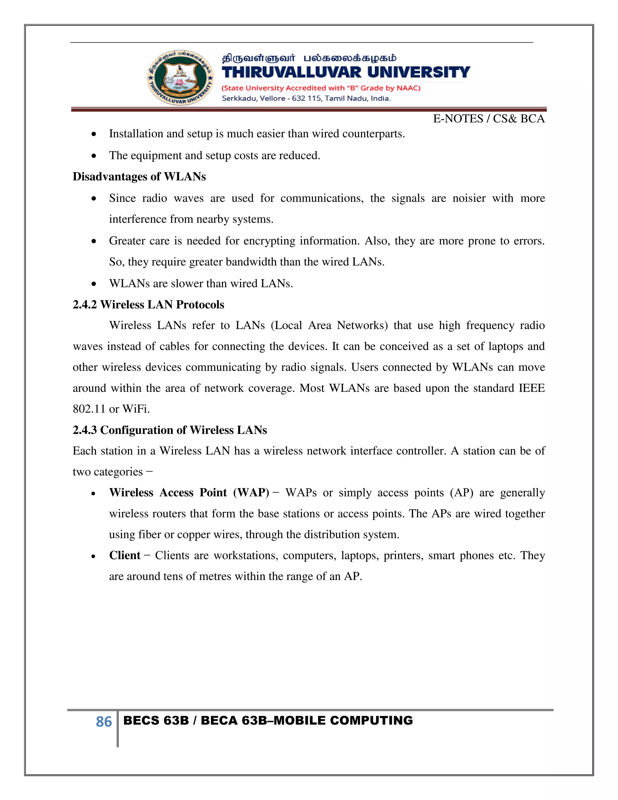 E-NOTES / CS& BCA
86 BECS 63B / BECA 63B–MOBILE COMPUTING
 Installation and setup is much easier than wired counterparts.
 The equipment and setup costs are reduced.
Disadvantages of WLANs
 Since radio waves are used for communications, the signals are noisier with more
interference from nearby systems.
 Greater care is needed for encrypting information. Also, they are more prone to errors.
So, they require greater bandwidth than the wired LANs.
 WLANs are slower than wired LANs.
2.4.2 Wireless LAN Protocols
Wireless LANs refer to LANs (Local Area Networks) that use high frequency radio
waves instead of cables for connecting the devices. It can be conceived as a set of laptops and
other wireless devices communicating by radio signals. Users connected by WLANs can move
around within the area of network coverage. Most WLANs are based upon the standard IEEE
802.11 or WiFi.
2.4.3 Configuration of Wireless LANs
Each station in a Wireless LAN has a wireless network interface controller. A station can be of
two categories −
 Wireless Access Point (WAP) − WAPs or simply access points (AP) are generally
wireless routers that form the base stations or access points. The APs are wired together
using fiber or copper wires, through the distribution system.
 Client − Clients are workstations, computers, laptops, printers, smart phones etc. They
are around tens of metres within the range of an AP.
 