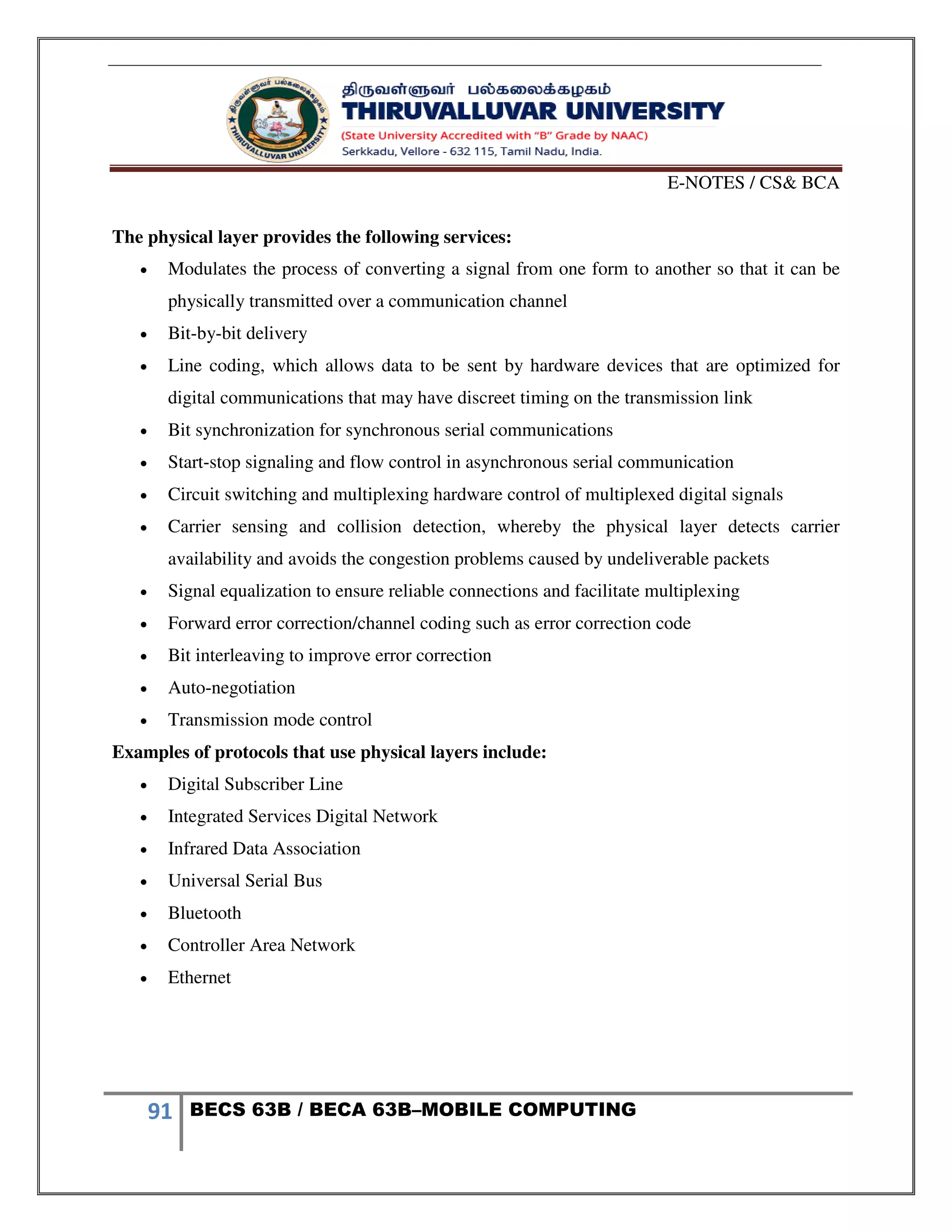 E-NOTES / CS& BCA
91 BECS 63B / BECA 63B–MOBILE COMPUTING
The physical layer provides the following services:
 Modulates the process of converting a signal from one form to another so that it can be
physically transmitted over a communication channel
 Bit-by-bit delivery
 Line coding, which allows data to be sent by hardware devices that are optimized for
digital communications that may have discreet timing on the transmission link
 Bit synchronization for synchronous serial communications
 Start-stop signaling and flow control in asynchronous serial communication
 Circuit switching and multiplexing hardware control of multiplexed digital signals
 Carrier sensing and collision detection, whereby the physical layer detects carrier
availability and avoids the congestion problems caused by undeliverable packets
 Signal equalization to ensure reliable connections and facilitate multiplexing
 Forward error correction/channel coding such as error correction code
 Bit interleaving to improve error correction
 Auto-negotiation
 Transmission mode control
Examples of protocols that use physical layers include:
 Digital Subscriber Line
 Integrated Services Digital Network
 Infrared Data Association
 Universal Serial Bus
 Bluetooth
 Controller Area Network
 Ethernet
 