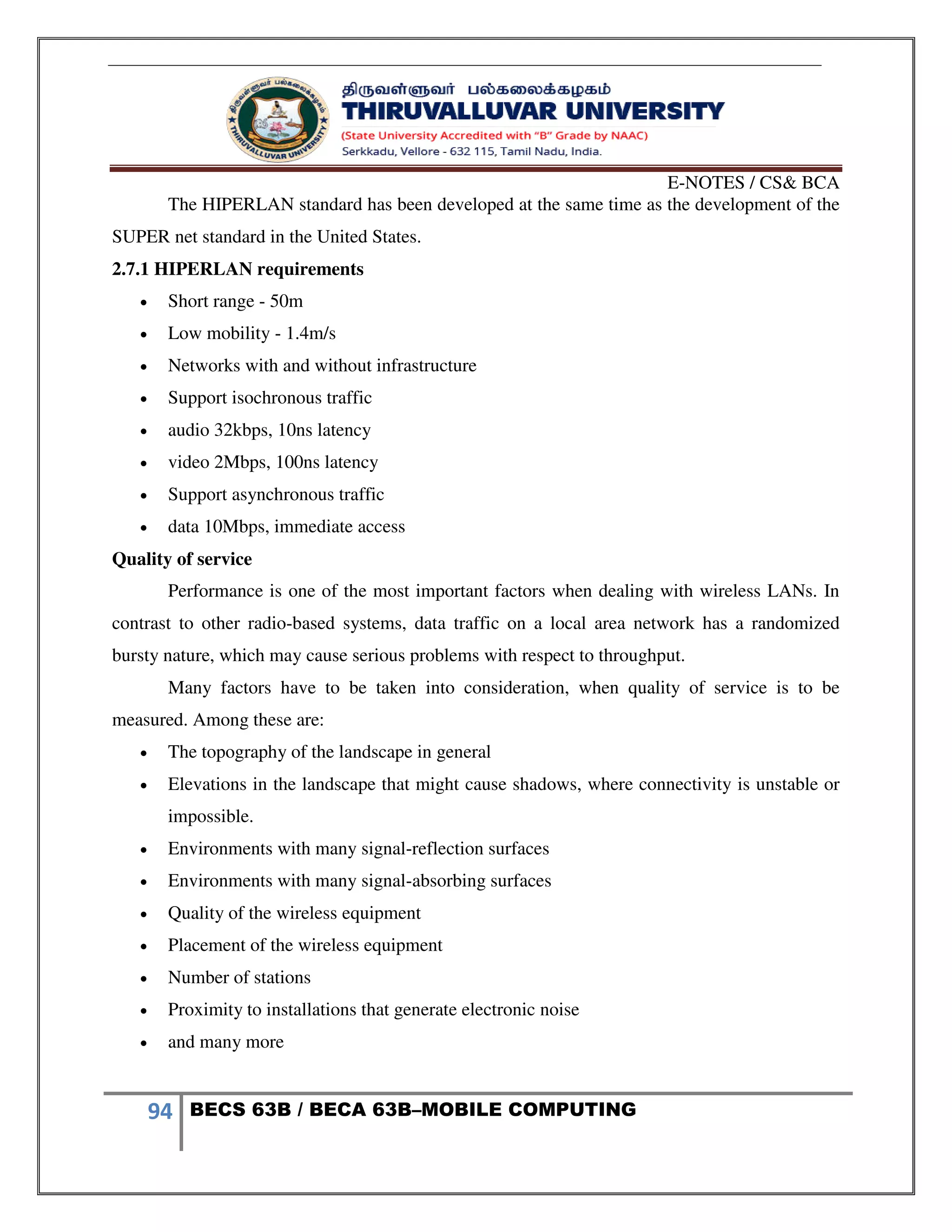 E-NOTES / CS& BCA
94 BECS 63B / BECA 63B–MOBILE COMPUTING
The HIPERLAN standard has been developed at the same time as the development of the
SUPER net standard in the United States.
2.7.1 HIPERLAN requirements
 Short range - 50m
 Low mobility - 1.4m/s
 Networks with and without infrastructure
 Support isochronous traffic
 audio 32kbps, 10ns latency
 video 2Mbps, 100ns latency
 Support asynchronous traffic
 data 10Mbps, immediate access
Quality of service
Performance is one of the most important factors when dealing with wireless LANs. In
contrast to other radio-based systems, data traffic on a local area network has a randomized
bursty nature, which may cause serious problems with respect to throughput.
Many factors have to be taken into consideration, when quality of service is to be
measured. Among these are:
 The topography of the landscape in general
 Elevations in the landscape that might cause shadows, where connectivity is unstable or
impossible.
 Environments with many signal-reflection surfaces
 Environments with many signal-absorbing surfaces
 Quality of the wireless equipment
 Placement of the wireless equipment
 Number of stations
 Proximity to installations that generate electronic noise
 and many more
 