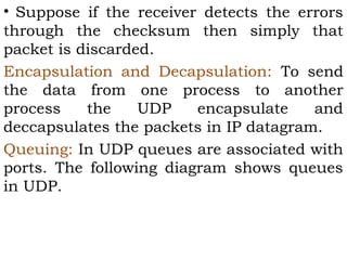 • Suppose if the receiver detects the errors
through the checksum then simply that
packet is discarded.
Encapsulation and Decapsulation: To send
the data from one process to another
process
the
UDP
encapsulate
and
deccapsulates the packets in IP datagram.
Queuing: In UDP queues are associated with
ports. The following diagram shows queues
in UDP.

 