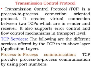 Transmission Control Protocol
• Transmission Control Protocol (TCP) is a
process-to-process
connection
oriented
protocol. It creates virtual connection
between two TCPs which are in sender and
receiver. It also supports error control and
flow control mechanisms in transport level.
TCP Services: The following are the different
services offered by the TCP to its above layer
(Application Layer).
Process-to-Process communication:
TCP
provides process-to-process communication
by using port numbers.

 