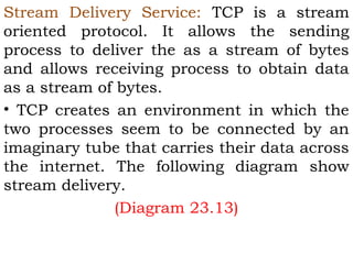 Stream Delivery Service: TCP is a stream
oriented protocol. It allows the sending
process to deliver the as a stream of bytes
and allows receiving process to obtain data
as a stream of bytes.
• TCP creates an environment in which the
two processes seem to be connected by an
imaginary tube that carries their data across
the internet. The following diagram show
stream delivery.
(Diagram 23.13)

 