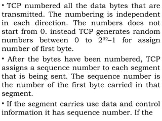 • TCP numbered all the data bytes that are
transmitted. The numbering is independent
in each direction. The numbers does not
start from 0. instead TCP generates random
numbers between 0 to 232–1 for assign
number of first byte.
• After the bytes have been numbered, TCP
assigns a sequence number to each segment
that is being sent. The sequence number is
the number of the first byte carried in that
segment.
• If the segment carries use data and control
information it has sequence number. If the

 