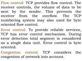 Flow control: TCP provides flow control. The
receiver controls, the volume of data to be
sent by the sender. This prevents the
receiver from the overflow. The TCP
numbering system may also used for byte
oriented flow control.
Error control: To provide reliable services,
TCP has error control mechanism. During
error detection total segment is considered
as a single data unit. Error control is byte
oriented.
Congestion control: TCP considers the
congestion of network into account.

 