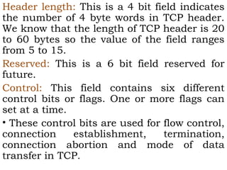 Header length: This is a 4 bit field indicates
the number of 4 byte words in TCP header.
We know that the length of TCP header is 20
to 60 bytes so the value of the field ranges
from 5 to 15.
Reserved: This is a 6 bit field reserved for
future.
Control: This field contains six different
control bits or flags. One or more flags can
set at a time.
• These control bits are used for flow control,
connection
establishment,
termination,
connection abortion and mode of data
transfer in TCP.

 