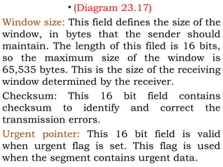 • (Diagram 23.17)
Window size: This field defines the size of the
window, in bytes that the sender should
maintain. The length of this filed is 16 bits,
so the maximum size of the window is
65,535 bytes. This is the size of the receiving
window determined by the receiver.
Checksum: This 16 bit field contains
checksum to identify and correct the
transmission errors.
Urgent pointer: This 16 bit field is valid
when urgent flag is set. This flag is used
when the segment contains urgent data.

 