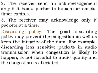 2. The receiver send an acknowledgement
only if it has a packet to be sent or special
timer expires.
3. The receiver may acknowledge only N
packets at a time.
Discarding policy: The good discarding
policy may prevent the congestion as well as
keep the integrity of the data. For example,
discarding less sensitive packets in audio
transmission when congestion is likely to
happen, is not harmful to audio quality and
the congestion is alleviated.

 