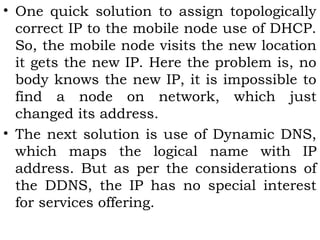 • One quick solution to assign topologically
correct IP to the mobile node use of DHCP.
So, the mobile node visits the new location
it gets the new IP. Here the problem is, no
body knows the new IP, it is impossible to
find a node on network, which just
changed its address.
• The next solution is use of Dynamic DNS,
which maps the logical name with IP
address. But as per the considerations of
the DDNS, the IP has no special interest
for services offering.

 