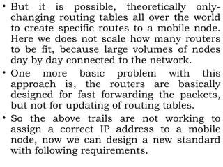 • But it is possible, theoretically onlychanging routing tables all over the world
to create specific routes to a mobile node.
Here we does not scale how many routers
to be fit, because large volumes of nodes
day by day connected to the network.
• One more basic problem with this
approach is, the routers are basically
designed for fast forwarding the packets,
but not for updating of routing tables.
• So the above trails are not working to
assign a correct IP address to a mobile
node, now we can design a new standard
with following requirements.

 