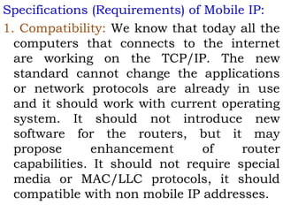 Specifications (Requirements) of Mobile IP:
1. Compatibility: We know that today all the
computers that connects to the internet
are working on the TCP/IP. The new
standard cannot change the applications
or network protocols are already in use
and it should work with current operating
system. It should not introduce new
software for the routers, but it may
propose
enhancement
of
router
capabilities. It should not require special
media or MAC/LLC protocols, it should
compatible with non mobile IP addresses.

 