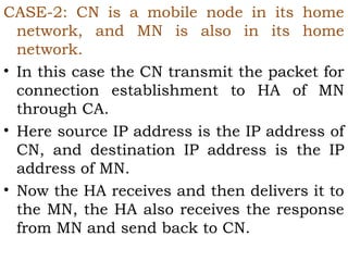 CASE-2: CN is a mobile node in its home
network, and MN is also in its home
network.
• In this case the CN transmit the packet for
connection establishment to HA of MN
through CA.
• Here source IP address is the IP address of
CN, and destination IP address is the IP
address of MN.
• Now the HA receives and then delivers it to
the MN, the HA also receives the response
from MN and send back to CN.

 