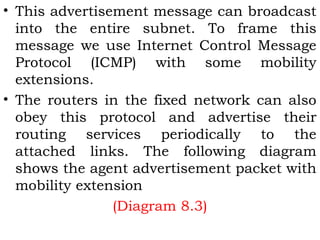 • This advertisement message can broadcast
into the entire subnet. To frame this
message we use Internet Control Message
Protocol (ICMP) with some mobility
extensions.
• The routers in the fixed network can also
obey this protocol and advertise their
routing services periodically to the
attached links. The following diagram
shows the agent advertisement packet with
mobility extension
(Diagram 8.3)

 