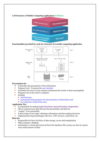 1.10 Structure of Mobile Computing applications (8 Marks)
Functionalities provided by each tier structure of a mobile computing application
Presentation tier
 It describes the presentation of the information.
 Topmost level - Concerns the user interface
 Facilitates the users to issue requests and present the results to them meaningfully
 Programs run on the client‟s computer.
 Includes
 web browsers
 customized client programs for dissemination of information and
 For collection of data from users
Application Tier
 It responsible for making logical decisions and performing computation
 Moves and processes data between the presentation and data tier
 “engine” of an automobile
 It processing of user input, obtaining information and then making decisions
 Implemented using technologies like Java, .NET services, cold fusion, etc.
Data tier
• Responsible for basic facilities of data storage, access and manipulation
• Often contains a database
• Information is stored and retrieved from this database (file system can also be used to
store small amount of data)
 