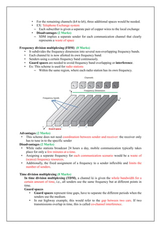 • For the remaining channels (k4 to k6), three additional spaces would be needed.
• EX: Telephone Exchange system
– Each subscriber is given a separate pair of copper wires to the local exchange
• Disadvantages (2 Marks)
– SDM implies a separate sender for each communication channel that clearly
represents a waste of space
Frequency division multiplexing (FDM) (8 Marks)
• It subdivides the frequency dimension into several non-overlapping frequency bands.
• Each channel ki is now allotted its own frequency band.
• Senders using a certain frequency band continuously.
• Guard spaces are needed to avoid frequency band overlapping or interference.
• Ex: This scheme is used for radio stations
– Within the same region, where each radio station has its own frequency.
Advantages (2 Marks)
• This scheme does not need coordination between sender and receiver: the receiver only
has to tune in to the specific sender
Disadvantages (2 Marks)
• While radio stations broadcast 24 hours a day, mobile communication typically takes
place for only a few minutes at a time.
• Assigning a separate frequency for each communication scenario would be a waste of
(scarce) frequency resources.
• Additionally, the fixed assignment of a frequency to a sender inflexible and limits the
number of senders.
Time division multiplexing (8 Marks)
In time division multiplexing (TDM), a channel ki is given the whole bandwidth for a
certain amount of time, i.e., all senders use the same frequency but at different points in
time.
Guard spaces
• Guard spaces represent time gaps, have to separate the different periods when the
senders use the medium.
• In our highway example, this would refer to the gap between two cars. If two
transmissions overlap in time, this is called co-channel interference.
 