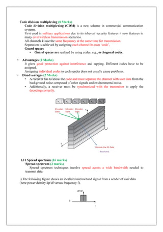 Code division multiplexing (8 Marks)
Code division multiplexing (CDM) is a new scheme in commercial communication
systems.
First used in military applications due to its inherent security features it now features in
many civil wireless transmission scenarios.
All channels ki use the same frequency at the same time for transmission.
Separation is achieved by assigning each channel its own „code‟,
Guard spaces
• Guard spaces are realized by using codes. e.g., orthogonal codes.
• Advantages (2 Marks)
It gives good protection against interference and tapping. Different codes have to be
assigned.
Assigning individual codes to each sender does not usually cause problems.
• Disadvantages (2 Marks)
• A receiver has to know the code and must separate the channel with user data from the
background noise composed of other signals and environmental noise.
• Additionally, a receiver must be synchronized with the transmitter to apply the
decoding correctly.
1.11 Spread spectrum (16 marks)
Spread spectrum (2 marks)
Spread spectrum techniques involve spread across a wide bandwidth needed to
transmit data
i) The following figure shows an idealized narrowband signal from a sender of user data
(here power density dp/df versus frequency f).
 