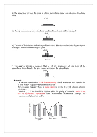 ii) The sender now spreads the signal in which, narrowband signal converts into a broadband
signal
iii) During transmission, narrowband and broadband interference add to the signal
iv) The sum of interference and user signal is received. The receiver is converting the spread
user signal into a narrowband signal again.
v) The receiver applies a bandpass filter to cut off frequencies left and right of the
narrowband signal. Finally, the receiver can reconstruct the original data
• Example
• Six different channels use FDM for multiplexing, which means that each channel has
its own narrow frequency band for transmission.
• Between each frequency band a guard space is needed to avoid adjacent channel
interference.
• Channels 1, 2, 5, and 6 could be received while the quality of channels 3 and 4 is too
bad to reconstruct transmitted data. Narrowband interference destroys the
transmission of channels 3 and 4.
 