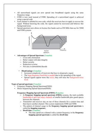 • All narrowband signals are now spread into broadband signals using the same
frequency range.
• CDM is now used instead of FDM. Spreading of a narrowband signal is achieved
using a special code
• Each channel is allotted its own code, which the receivers have to apply to recover the
signal. Without knowing the code, the signal cannot be recovered and behaves like
background noise.
• Spread spectrum now allows in license-free bands such as 850 MHz that use for TDM
and FDM systems
• Advantages of Spread Spectrum (2 marks)
– Cross-talk elimination
– Better output with data integrity
– Better security
– Reduction in noise
– Not easy to demodulate/decode
• Disadvantage (2 marks)
• Increased complexity of receivers that have to despread a signal.
• The large frequency band that is needed due to the spreading of the signal.
• Spread signals appear more like noise; they still raise the background noise
level.
Types of spread spectrum (2 marks)
• Frequency Hopping Spread Spectrum(FHSS)
• Direct Sequencing Spread Spectrum(DSSS)
Frequency Hopping Spread Spectrum (FHSS) (8 marks)
o In frequency hopping spread spectrum (FHSS) systems, the total available
bandwidth is split into many channels of smaller bandwidth plus guard spaces
between the channels.
o Transmitter and receiver stay on one of these channels for a certain time and
then hop to another channel. This system implements FDM and TDM.
o The pattern of channel usage in the frequency hopping spread spectrum is
called the hopping sequence,
o Dwell time (2 marks)
 The time spend on a channel with a certain frequency in the frequency
hopping spread spectrum is called the dwell time
 