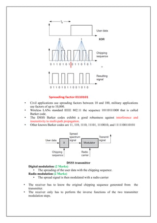 • Civil applications use spreading factors between 10 and 100, military applications
use factors of up to 10,000.
• Wireless LANs standard IEEE 802.11 the sequence 10110111000 that is called
Barker code.
• The DSSS Barker codes exhibit a good robustness against interference and
insensitivity to multi-path propagation.
• Other known Barker codes are 11, 110, 1110, 11101, 1110010, and 1111100110101
DSSS transmitter
Digital modulation (2 Marks)
• The spreading of the user data with the chipping sequence.
Radio modulation (2 Marks)
• The spread signal is then modulated with a radio carrier
• The receiver has to know the original chipping sequence generated from the
transmitter.
• The receiver only has to perform the inverse functions of the two transmitter
modulation steps.
 