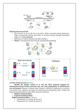 Infrastructure less network
• The network set up on the fly at any place. Nodes networked among themselves.
Nodes communicate directly each other, or forward message through intermediate
nodes. It is called scatternet.
• Difficulty in Collision detection and other Problems
• Piconet : Set up personal area network using blutooth technology
1.8 MAC Protocol Issues (8 Marks)
Identify the specific reasons as to why the MAC protocols designed for
infrastructure-based wireless networks may not work satisfactorily in infrastructure
less environment. Because, collisions detect scheme is difficult to implement in a wireless
environment since collisions are hard to be detected by the transmitting nodes. Hidden and
Exposed terminal problems makes MAC protocols inefficient.
• Hidden terminal problem
• Exposed terminal problem
Hidden terminal problem (2 Marks)
• Transmission of A reaches B, but not C
• Transmission of C reaches B, but not A
 
