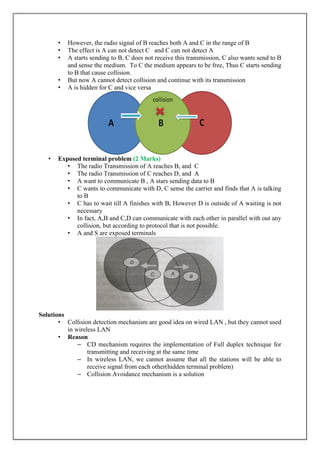 • However, the radio signal of B reaches both A and C in the range of B
• The effect is A can not detect C and C can not detect A
• A starts sending to B, C does not receive this transmission, C also wants send to B
and sense the medium. To C the medium appears to be free, Thus C starts sending
to B that cause collision.
• But now A cannot detect collision and continue with its transmission
• A is hidden for C and vice versa
• Exposed terminal problem (2 Marks)
• The radio Transmission of A reaches B, and C
• The radio Transmission of C reaches D, and A
• A want to communicate B , A stars sending data to B
• C wants to communicate with D, C sense the carrier and finds that A is talking
to B
• C has to wait till A finishes with B, However D is outside of A waiting is not
necessary
• In fact, A,B and C,D can communicate with each other in parallel with out any
collision, but according to protocol that is not possible.
• A and S are exposed terminals
Solutions
• Collision detection mechanism are good idea on wired LAN , but they cannot used
in wireless LAN
• Reason
– CD mechanism requires the implementation of Full duplex technique for
transmitting and receiving at the same time
– In wireless LAN, we cannot assume that all the stations will be able to
receive signal from each other(hidden terminal problem)
– Collision Avoidance mechanism is a solution
 