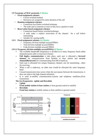 1.9 Taxonomy of MAC protocols (2 Marks)
• Fixed assignment schemes
– Circuit switched method
– Resources are assigned for entire duration of the call
• Random assignment schemes
– Connection less Packet switched technique
– The node start to transmit as soon as they have a packet to send
• Reservation based assignment schemes
– Connection based Packet switched technique
– A node make a explicit reservation of the channel for a call before
transmitting
– Suitable for varying traffic
1.9.1 Fixed assignment schemes (16 Marks)
– Frequency division multiple access(FDMA)
– Time division multiple access(TDMA)
– Code division multiple access(CDMA)
1.9.1.1 Frequency division multiple access(FDMA) (8 Marks)
– The available bandwidth (frequency) is divided in to many frequency band called
channel(coaxial cable or microwave beam)
– Full duplex communication is take place, each user is allocated a forward
channel for communication from handset to base station and reverse
channel(Backward) for communicating from BS to hand set
– Each user is allocated two unique frequency channel, one for transmitting , other
for receiving
– When a call is underway, no other user would be allocated the same frequency
band
– Unused transmission time occurs when the user pauses between the transmission, it
does not achieve the high channel utilization
– It is used in satellite communication systems and telephone trunklines.(First
Generation)
The two frequencies: uplink and Downlink
– Uplink
From mobile station to base station or from ground control to satellite
– Downlink
From base station to mobile station or from satellite to ground control
 
