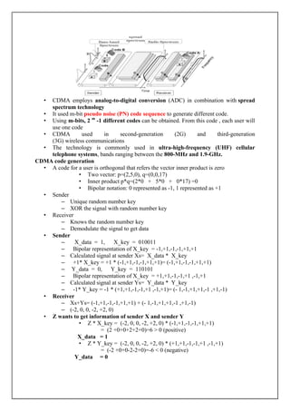 • CDMA employs analog-to-digital conversion (ADC) in combination with spread
spectrum technology
• It used m-bit pseudo noise (PN) code sequence to generate different code.
• Using m-bits, 2 m
-1 different codes can be obtained. From this code , each user will
use one code
• CDMA used in second-generation (2G) and third-generation
(3G) wireless communications
• The technology is commonly used in ultra-high-frequency (UHF) cellular
telephone systems, bands ranging between the 800-MHz and 1.9-GHz.
CDMA code generation
• A code for a user is orthogonal that refers the vector inner product is zero
• Two vector: p=(2,5,0), q=(0,0,17)
• Inner product p*q=(2*0 + 5*0 + 0*17) =0
• Bipolar notation: 0 represented as -1, 1 represented as +1
• Sender
– Unique random number key
– XOR the signal with random number key
• Receiver
– Knows the random number key
– Demodulate the signal to get data
• Sender
– X_data = 1, X_key = 010011
– Bipolar representation of X_key = -1,+1,-1,-1,+1,+1
– Calculated signal at sender Xs= X_data * X_key
– +1* X_key = +1 * (-1,+1,-1,-1,+1,+1)= (-1,+1,-1,-1,+1,+1)
– Y_data = 0, Y_key = 110101
– Bipolar representation of X_key = +1,+1,-1,-1,+1 ,-1,+1
– Calculated signal at sender Ys= Y_data * Y_key
– -1* Y_key = -1 * (+1,+1,-1,-1,+1 ,-1,+1)= (- 1,-1,+1,+1,-1 ,+1,-1)
• Receiver
– Xs+Ys= (-1,+1,-1,-1,+1,+1) + (- 1,-1,+1,+1,-1 ,+1,-1)
– (-2, 0, 0, -2, +2, 0)
• Z wants to get information of sender X and sender Y
• Z * X_key = (-2, 0, 0, -2, +2, 0) * (-1,+1,-1,-1,+1,+1)
= (2 +0+0+2+2+0)=6 > 0 (positive)
X_data = 1
• Z * Y_key = (-2, 0, 0, -2, +2, 0) * (+1,+1,-1,-1,+1 ,-1,+1)
= (-2 +0+0-2-2+0)=-6 < 0 (negative)
Y_data = 0
 