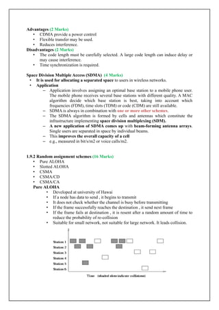 Advantages (2 Marks)
• CDMA provide a power control
• Flexible transfer may be used.
• Reduces interference.
Disadvantages (2 Marks)
• The code length must be carefully selected. A large code length can induce delay or
may cause interference.
• Time synchronization is required.
Space Division Multiple Access (SDMA) (4 Marks)
• It is used for allocating a separated space to users in wireless networks.
• Application
– Application involves assigning an optimal base station to a mobile phone user.
The mobile phone receives several base stations with different quality. A MAC
algorithm decide which base station is best, taking into account which
frequencies (FDM), time slots (TDM) or code (CDM) are still available.
– SDMA is always in combination with .one or more other schemes
– The SDMA algorithm is formed by cells and antennas which constitute the
infrastructure implementing space division multiplexing (SDM).
– A new application of SDMA comes up with beam-forming antenna arrays.
Single users are separated in space by individual beams.
– This improves the overall capacity of a cell
– e.g., measured in bit/s/m2 or voice calls/m2.
1.9.2 Random assignment schemes (16 Marks)
• Pure ALOHA
• Slotted ALOHA
• CSMA
• CSMA/CD
• CSMA/CA
Pure ALOHA
• Developed at university of Hawai
• If a node has data to send , it begins to transmit
• It does not check whether the channel is busy before transmitting
• If the frame successfully reaches the destination , it send next frame
• If the frame fails at destination , it is resent after a random amount of time to
reduce the probability of re-collision
• Suitable for small network, not suitable for large network. It leads collision.
 