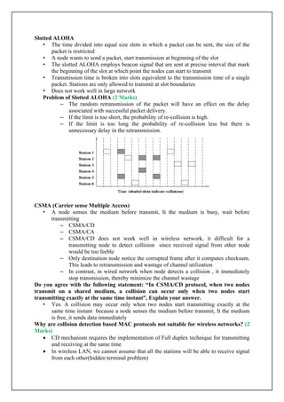 Slotted ALOHA
• The time divided into equal size slots in which a packet can be sent, the size of the
packet is restricted
• A node wants to send a packet, start transmission at beginning of the slot
• The slotted ALOHA employs beacon signal that are sent at precise interval that mark
the beginning of the slot at which point the nodes can start to transmit
• Transmission time is broken into slots equivalent to the transmission time of a single
packet. Stations are only allowed to transmit at slot boundaries
• Does not work well in large network
Problem of Slotted ALOHA (2 Marks)
– The random retransmission of the packet will have an effect on the delay
associated with successful packet delivery.
– If the limit is too short, the probability of re-collision is high.
– If the limit is too long the probability of re-collision less but there is
unnecessary delay in the retransmission.
CSMA (Carrier sense Multiple Access)
• A node senses the medium before transmit, It the medium is busy, wait before
transmitting
– CSMA/CD
– CSMA/CA
– CSMA/CD does not work well in wireless network, it difficult for a
transmitting node to detect collision since received signal from other node
would be too feeble
– Only destination node notice the corrupted frame after it computes checksum.
This leads to retransmission and wastage of channel utilization
– In contrast, in wired network when node detects a collision , it immediately
stop transmission, thereby minimize the channel wastage
Do you agree with the following statement: “In CSMA/CD protocol, when two nodes
transmit on a shared medium, a collision can occur only when two nodes start
transmitting exactly at the same time instant”, Explain your answer.
• Yes. A collision may occur only when two nodes start transmitting exactly at the
same time instant because a node senses the medium before transmit, It the medium
is free, it sends data immediately
Why are collision detection based MAC protocols not suitable for wireless networks? (2
Marks)
 CD mechanism requires the implementation of Full duplex technique for transmitting
and receiving at the same time
 In wireless LAN, we cannot assume that all the stations will be able to receive signal
from each other(hidden terminal problem)
 