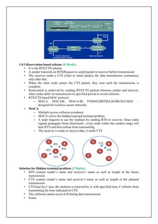 1.9.3 Reservation based scheme (8 Marks)
• It is the RTS/CTS scheme
• A sender transmits an RTS(Request to send) packet to receiver before transmission
• The receiver sends a CTS (clear to send) packet, the data transmission commences
only after that.
• When the other node senses the CTS packet, they wait until the transmission is
complete.
• Reservation is achieved by sending RTS/CTS packets between sender and receiver,
other nodes defer its transmission in specified period to avoid collision.
• RTS/CTS based MAC protocol
– MACA, MACAW, MACA-BI, PAMAS,DBTMA,MARCH,S-MAC –
designed for wireless sensor networks
• MACA
– Multiple access collision avoidance
– MACA solves the hidden/exposed terminal problem
– A node requests to use the medium by sending RTS to receiver. Since radio
signals propagate Omni directional , every node within the senders range will
hear RTS and then refrain from transmitting
– The receiver is ready to receive data, it sends CTS
Solution for Hidden terminal problem (2 Marks)
• RTS contain sender‟s name and receiver‟s name as well as length of the future
transmission
• CTS contain sender‟s name and receiver‟s name as well as length of the planned
transmission
• CTS hear by C also, the medium is reserved by A with specified time, C refrains from
transmitting for time indicated in CTS
• The collision cannot occur at B during data transmission
• Issues
 