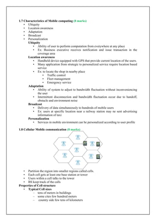 1.7 Characteristics of Mobile computing (8 marks)
• Ubiquity
• Location awareness
• Adaptation
• Broadcast
• Personalization
Ubiquity
• Ability of user to perform computation from everywhere at any place
• Ex: Business executive receives notification and issue transaction in the
coverage area
Location awareness
• Handheld device equipped with GPS that provide current location of the users.
• Many application from strategic to personalized service require location based
service
• Ex: to locate the shop in nearby place
• Traffic control
• Fleet management
• Emergency service
Adaptation
• Ability of system to adjust to bandwidth fluctuation without inconveniencing
the user
• Intermittent disconnection and bandwidth fluctuation occur due to handoff,
obstacle and environment noise
Broadcast
• Delivery of data simultaneously to hundreds of mobile users
• Ex: users at specific location near a railway station may ne sent advertising
information of taxi
Personalization
• Services in mobile environment can be personalized according to user profile
1.8 Cellular Mobile communication (8 marks)
• Partition the region into smaller regions called cells.
• Each cell gets at least one base station or tower
• Users within a cell talks to the tower
• BS keep track of the calls
Properties of Cell structure
• Typical Cell sizes
– tens of meters in buildings
– some cites few hundred meters
– country side few tens of kilometers
 
