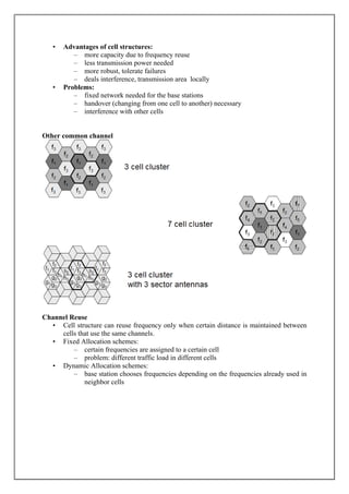 • Advantages of cell structures:
– more capacity due to frequency reuse
– less transmission power needed
– more robust, tolerate failures
– deals interference, transmission area locally
• Problems:
– fixed network needed for the base stations
– handover (changing from one cell to another) necessary
– interference with other cells
Other common channel
Channel Reuse
• Cell structure can reuse frequency only when certain distance is maintained between
cells that use the same channels.
• Fixed Allocation schemes:
– certain frequencies are assigned to a certain cell
– problem: different traffic load in different cells
• Dynamic Allocation schemes:
– base station chooses frequencies depending on the frequencies already used in
neighbor cells
 