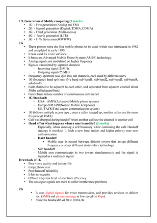 1.9. Generation of Mobile computing (8 marks)
• 1G - First generation (Analog and FM)
• 2G - Second generation (Digital, TDMA, CDMA)
• 3G - Third generation (Multi-media)
• 4G - Fourth generation (LTE)
• 5G - Fifth Generation(WWWW)
1G
• These phones were the first mobile phones to be used, which was introduced in 1982
and completed in early 1990.
• It was used for voice services
• It based on Advanced Mobile Phone System (AMPS) technology.
• Analog signals are modulated on higher frequency
• Signals transmitted by separate channels
– Incoming signal-25MHz
– Outgoing signal-25 MHz
• Frequency spectrum was split into sub channels, each used by different users
• 1G frequency band split into five band sub-band1, sub-band2, sub-band3, sub-band4,
sub-band5
• Each channel to be adjacent to each other, and separated from adjacent channel about
30khz called guard band
• Guard band reduce number of simultaneous calls in cell
• 1G Standards
– USA- AMPS(Advanced Mobile phone system)
– Europe-NMT450(Nordic Mobile Telephone)
– UK-TACS(Total access communication system)
• 1G follows multiple access type , once a caller hanged up, another caller use the same
frequency(FDMA)
• Call was dropped during handoff when another call use the channel in another cell
• Hand off or what happens when a user is mobile? (2 marks)
Especially, when crossing a cell boundary while continuing the call. Handoff
strategy is invoked. It finds a new base station and higher priority over new
call invocation.
– Hard handoff
• Mobile user is passed between disjoint towers that assign different
frequency or adapt different air-interface technology
– Soft handoff
– Mobile user communicates to two towers simultaneously and the signal is
treated as a multipath signal
Drawback of 1G
• Poor voice quality and battery life
• Large phone size
• Poor handoff reliability
• It has no security
• Offered very low level of spectrum efficiency
• The analogue signals are more to suffer interference problems
2G
• It uses digital signals for voice transmission, and provides services to deliver
text (SMS) and picture message at low speed (in kbps).
• It use the bandwidth of 30 to 200 KHz
 