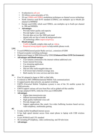 • It reduction in call cost
• 2G follows some principles of 1G,
• 2G use CDMA and TDMA modulation techniques as channel access technology
• North America used IS-95 standard (CDMA), can multiplex up to 64calls per
channel in 800MHZ
• Europe used GSM, which used TDMA, can multiplex up to 8calls per channel
in 900 and 800MHz
• Advantages
– Provides better quality and capacity
– Provide higher voice quality
– Provide data service like SMS and email
– digital calls are free of static & background noise
– 2G technology offers improved privacy
• Disadvantages
– Unable to handle complex data such as videos.
– Required strong digital signals to help mobile phones work.
2.5G
• It used GPRS(General packet Radio service) , extension of GSM
• It based on packet switching technique
• Deployment began in 2000 followed by EDGE(Enhanced Data GSM Environment)
• Advantages and Disadvantages
• User remains connected to the internet without additional cost.
• Faster internet browsing
• Use streaming application
• Camera phones
• Did not offer multi-megabit data rate
• Cell towers had a limited coverage area.
• Built mainly for voice services and slow data
3G
• First 3G adopted in Japan in 2001 as DoCoMo
• It referred as IMT-2000(International Mobile Tele communication)
• It support purely data network, use packet switching
• UMTS (Universal Mobile Telephone system) is one of the 3G mobile system for
GSM networks.
• UMTS support various cell size from Pico cell to global cell like satellite
• Europe adopted UMTS, while the USA uses CDMA2000
• Advantages
• Higher data transmission rate
• Offered increased bandwidth
• High quality traditional voice call
• Provide cheaper calls
• Support applications like email, live-video buffering location based service,
video telephony, multimedia gaming
4G
• It make mobile broadband internet access
• It has high speed internet access from smart phone to laptop with USB wireless
modem
• It uses WiMAX and LTE standard
• 4G including IP telephony, video conferencing and 3D television
• Advantages
 