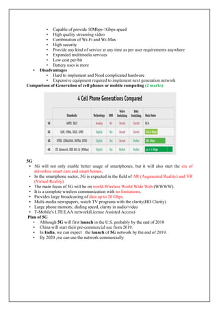 • Capable of provide 10Mbps-1Gbps speed
• High quality streaming video
• Combination of Wi-Fi and Wi-Max
• High security
• Provide any kind of service at any time as per user requirements anywhere
• Expanded multimedia services
• Low cost per-bit
• Battery uses is more
• Disadvantages
• Hard to implement and Need complicated hardware
• Expensive equipment required to implement next generation network
Comparison of Generation of cell phones or mobile computing (2 marks)
5G
• 5G will not only enable better usage of smartphones, but it will also start the era of
driverless smart cars and smart homes.
• In the smartphone sector, 5G is expected in the field of AR (Augmented Reality) and VR
(Virtual Reality)
• The main focus of 5G will be on world-Wireless World Wide Web (WWWW).
• It is a complete wireless communication with no limitations.
• Provides large broadcasting of data up to 20 Gbps.
• Multi-media newspapers, watch TV programs with the clarity(HD Clarity)
• Large phone memory, dialing speed, clarity in audio/video
• T-Mobile's LTE/LAA network(License Assisted Access)
Plan of 5G
• Although 5G will first launch in the U.S. probably by the end of 2018
• China will start their pre-commercial use from 2019.
• In India, we can expect the launch of 5G network by the end of 2019.
• By 2020 ,we can use the network commercially
 