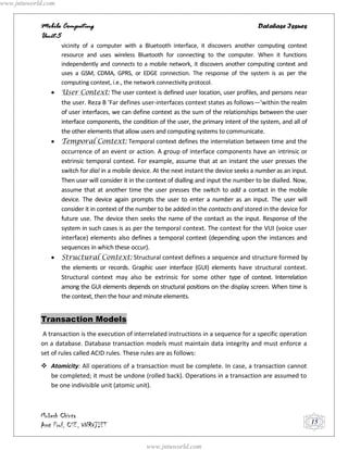 www.jntuworld.com


            Mobile Computing                                                                   Database Issues
            Unit-5
                    vicinity of a computer with a Bluetooth interface, it discovers another computing context
                    resource and uses wireless Bluetooth for connecting to the computer. When it functions
                    independently and connects to a mobile network, it discovers another computing context and
                    uses a GSM, CDMA, GPRS, or EDGE connection. The response of the system is as per the
                    computing context, i.e., the network connectivity protocol.
                    User Context: The user context is defined user location, user profiles, and persons near
                    the user. Reza B 'Far defines user-interfaces context states as follows—'within the realm
                    of user interfaces, we can define context as the sum of the relationships between the user
                    interface components, the condition of the user, the primary intent of the system, and all of
                    the other elements that allow users and computing systems to communicate.
                    Temporal Context: Temporal context defines the interrelation between time and the
                    occurrence of an event or action. A group of interface components have an intrinsic or
                    extrinsic temporal context. For example, assume that at an instant the user presses the
                    switch for dial in a mobile device. At the next instant the device seeks a number as an input.
                    Then user will consider it in the context of dialling and input the number to be dialled. Now,
                    assume that at another time the user presses the switch to add a contact in the mobile
                    device. The device again prompts the user to enter a number as an input. The user will
                    consider it in context of the number to be added in the contacts and stored in the device for
                    future use. The device then seeks the name of the contact as the input. Response of the
                    system in such cases is as per the temporal context. The context for the VUI (voice user
                    interface) elements also defines a temporal context (depending upon the instances and
                    sequences in which these occur).
                    Structural Context: Structural context defines a sequence and structure formed by
                    the elements or records. Graphic user interface (GUI) elements have structural context.
                    Structural context may also be extrinsic for some other type of context. Interrelation
                    among the GUI elements depends on structural positions on the display screen. When time is
                    the context, then the hour and minute elements.


            Transaction Models
             A transaction is the execution of interrelated instructions in a sequence for a specific operation
            on a database. Database transaction models must maintain data integrity and must enforce a
            set of rules called ACID rules. These rules are as follows:
             Atomicity: All operations of a transaction must be complete. In case, a transaction cannot
              be completed; it must be undone (rolled back). Operations in a transaction are assumed to
              be one indivisible unit (atomic unit).



            Mukesh Chinta
            Asst Prof, CSE, VNRVJIET                                                                                 15


                                                    www.jntuworld.com
 