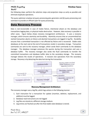 www.jntuworld.com


            Mobile Computing                                                               Database Issues
            Unit-5
            the following steps: perform the selection steps and projection steps as early as possible and
            eliminate duplicate operations.
            The query optimizer employs (a) query processing plan generator and (b) query processing cost
            estimator to provide an efficient plan for query processing.

            Data Recovery Process
            Data is non-recoverable in case of media failure, intentional attack on the database and
            transactions logging data, or physical media destruction. However, data recovery is possible in
            other cases. Figure below shows recovery management architecture. It uses a recovery
            manager, which ensures atomicity and durability. Atomicity ensures that an uncommitted but
            started transaction aborts on failure and aborted transactions are logged in log file. Durability
            ensures that a committed transaction is not affected by failure and is recovered. Stable state
            databases at the start and at the end of transactions reside in secondary storage. Transaction
            commands are sent to the recovery manager, which sends fetch commands to the database
            manager. The database manager processes the queries during the transaction and uses a
            database buffer. The recovery manager also sends the flush commands to transfer the
            committed transactions and database buffer data to the secondary storage. The recovery
            manager detects the results of operations. It recovers lost operations from the secondary
            storage. Recovery is by detecting the data lost during the transaction.




                                        Recovery Management Architecture
            The recovery manager uses a log file, which logs actions in the following manner:
               1. Each instruction for a transaction for update (insertion, deletion, replacement, and
                  addition) must be logged.
               2. Database read instructions are not logged
               3. Log files are stored at a different storage medium.
               4. Log entries are flushed out after the final stable state database is stored.


            Mukesh Chinta
            Asst Prof, CSE, VNRVJIET                                                                            18


                                                  www.jntuworld.com
 