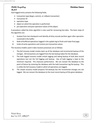 www.jntuworld.com


            Mobile Computing                                                                Database Issues
            Unit-5
            Each logged entry contains the following fields.
                   transaction type (begin, commit, or rollback transaction)
                   transaction ID
                   operation-type
                   object on which the operation is performed
                   pre-operation and post-operation values of the object.
            A procedure called the Aries algorithm is also used for recovering lost data. The basic steps of
            the algorithm are:
               I.   Analyse from last checkpoint and identify all dirty records (written again after operation
                    restarted) in the buffer.
              II.   Redo all buffered operations logged in the update log to finish and make final page.
             III.   Undo all write operations and restore pre-transaction values.
            The recovery models used in data recovery processes are as follows:
               I.   The full recovery model creates back up of the database and incremental backup of the
                    changes. All transactions are logged from the last backup taken for the database.
              II.   The bulk logged recovery model entails logging and taking backup of bulk data record
                    operations but not the full logging and backup. Size of bulk logging is kept to the
                    minimum required. This improves performance. We can recover the database to the
                    point of failure by restoring the database with the bulk transaction log file backup. This
                    is unlike the full recovery model in which all operations are logged.
             III.   The simple recovery model prepares full backups but the incremental changes are not
                    logged. We can recover the database to the most recent backup of the given database.




            Mukesh Chinta
            Asst Prof, CSE, VNRVJIET                                                                             19


                                                   www.jntuworld.com
 